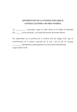AUTORIZACION DE LA CONYUGE PARA QUE EL 
CONYUGE LEGITIME A UN HIJO NATURAL 
Yo, ____________ venezolana, mayor de edad, titular de la Cédula de Identidad 
No._______, de este domicilio, , por medio del presente documento declaro: 
De conformidad con lo previsto por el Artículo 234 del Código Civil, doy mi 
consentimiento de la manera requerida por la Ley, a fin de que mi cónyuge 
__________ (identificarlo), pueda legitimar a su hijo natural (identificarlo). 
Lugar y fecha. Firma. 
