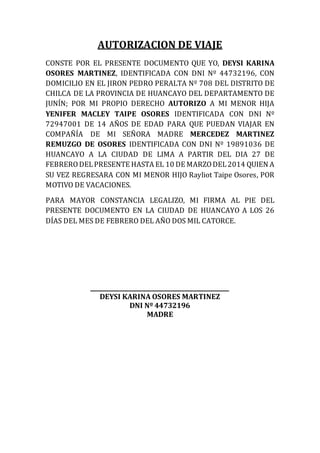 AUTORIZACION DE VIAJE
CONSTE POR EL PRESENTE DOCUMENTO QUE YO, DEYSI KARINA
OSORES MARTINEZ, IDENTIFICADA CON DNI Nº 44732196, CON
DOMICILIO EN EL JIRON PEDRO PERALTA Nº 708 DEL DISTRITO DE
CHILCA DE LA PROVINCIA DE HUANCAYO DEL DEPARTAMENTO DE
JUNÍN; POR MI PROPIO DERECHO AUTORIZO A MI MENOR HIJA
YENIFER MACLEY TAIPE OSORES IDENTIFICADA CON DNI Nº
72947001 DE 14 AÑOS DE EDAD PARA QUE PUEDAN VIAJAR EN
COMPAÑÍA DE MI SEÑORA MADRE MERCEDEZ MARTINEZ
REMUZGO DE OSORES IDENTIFICADA CON DNI Nº 19891036 DE
HUANCAYO A LA CIUDAD DE LIMA A PARTIR DEL DIA 27 DE
FEBRERODELPRESENTE HASTA EL 10 DE MARZODEL2014 QUIEN A
SU VEZ REGRESARA CON MI MENOR HIJO Rayliot Taipe Osores, POR
MOTIVO DE VACACIONES.
PARA MAYOR CONSTANCIA LEGALIZO, MI FIRMA AL PIE DEL
PRESENTE DOCUMENTO EN LA CIUDAD DE HUANCAYO A LOS 26
DÍAS DEL MES DE FEBRERO DEL AÑO DOS MIL CATORCE.
___________________________________________
DEYSI KARINA OSORES MARTINEZ
DNI Nº 44732196
MADRE
 