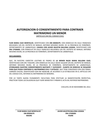 AUTORIZACION O CONSENTIMIENTO PARA CONTRAER
MATRIMONIO UN MENOR
(ARTICULO 244 DEL CODIGO CIVIL)
FLOR MARIA CAJO MONTALVO, IDENTIFICADA CON DNI 80304279, CON DOMICILIO EN CALLE FRANCISCO
BOLOGNESI S/N DEL DISTRITO DE MANUEL ANTONIO MESONES MURO, DE LA PROVINCIA DE FERREÑAFE,
DEPARTAMENTO DE LAMBAYEQUE; CASADA CON JAVIER AGUSTIN BALLONA LOZADA, IDENTIFICADO CON
DNI 17436683, CON DOMICILIO EN CALLE FRANCISCO BOLOGNESI S/N DEL DISTRITO DE MANUEL ANTONIO
MESONES MURO, DE LA PROVINCIA DE FERREÑAFE, DEPARTAMENTO DE LAMBAYEQUE.
DECLARAMOS:
QUE, EN NUESTRO CARÁCTER LEGITIMO DE PADRES DE LA MENOR NILDA MARIA BALLONA CAJO,
IDENTIFICADA CON DNI 75462499, CON DOMICILIO EN CALLE DAVID SALAZAR S/N DEL DISTRITO DE MANUEL
ANTONIO MESONES MURO, DE LA PROVINCIA DE FERREÑAFA, DEPARTAMENTO DE LAMBAYEQUE,
OTORGAMOS NUESTRO CONSENTIMIENTO BASTANTE Y SUFICIENTE CUANTO EN DERECHO SE REQUIERE
PARA QUE PUEDA CONTRAER EL MATRIMONIO CIVIL Y CATOLICO QUE TIENE CONVENIDO CON JOSE DANIEL
CARRERA CHUCAS, IDENTIFICADO CON DNI 48206188, DE ACUERDO A LO ESTABLECIDO EN EL ARTICULO 244
DEL CODIGO CIVIL, REFERIDO AL MATRIMONIO DE MENORES.
POR LO TANTO QUEDA PLENAMENTE FACULTADA PARA EFECTUAR LA MANIFESTACIÓN RESPECTIVA,
PRACTICAR TODAS LAS DILIGENCIAS QUE FUERE MENESTER Y FIRMAR EL ACTA DEL REFERIDO MATRIMONIO.
CHICLAYO, 05 DE NOVIEMBRE DEL 2012.
_______________________________
FLOR MARIA CAJO MONTALVO
DNI 80304279
MADRE
__________________________________
JAVIER AGUSTIN BALLONA LOZADA
DNI 17436683
PADRE
 