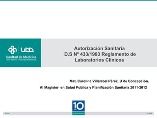 Autorización Sanitaria
              D.S Nº 433/1993 Reglamento de
                  Laboratorios Clínicos



                 Mat. Carolina Villarroel Pérez, U de Concepción.
Al Magister en Salud Publica y Planificación Sanitaria 2011-2012
 