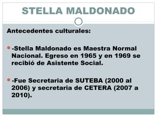 STELLA MALDONADO
Antecedentes culturales:
-Stella Maldonado es Maestra Normal
Nacional. Egreso en 1965 y en 1969 se
recibió de Asistente Social.
-Fue Secretaria de SUTEBA (2000 al
2006) y secretaria de CETERA (2007 a
2010).
 
