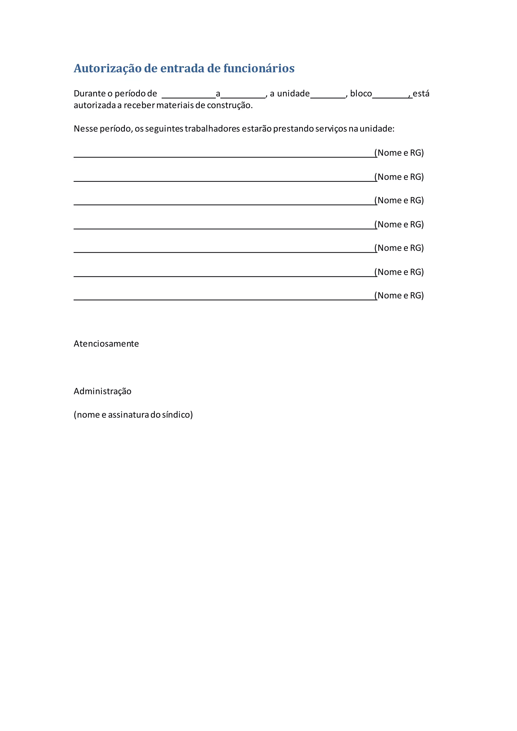 Autorização de entrada de funcionários
Durante o períodode a , a unidade , bloco , está
autorizadaa recebermateriaisde construção.
Nesse período,osseguintestrabalhadores estarãoprestandoserviçosnaunidade:
(Nome e RG)
(Nome e RG)
(Nome e RG)
(Nome e RG)
(Nome e RG)
(Nome e RG)
(Nome e RG)
Atenciosamente
Administração
(nome e assinaturadosíndico)