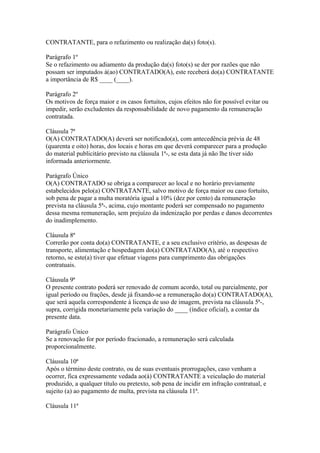 CONTRATANTE, para o refazimento ou realização da(s) foto(s).
Parágrafo 1º
Se o refazimento ou adiamento da produção da(s) foto(s) se der por razões que não
possam ser imputados à(ao) CONTRATADO(A), este receberá do(a) CONTRATANTE
a importância de R$ ____ (____).
Parágrafo 2º
Os motivos de força maior e os casos fortuitos, cujos efeitos não for possível evitar ou
impedir, serão excludentes da responsabilidade de novo pagamento da remuneração
contratada.
Cláusula 7ª
O(A) CONTRATADO(A) deverá ser notificado(a), com antecedência prévia de 48
(quarenta e oito) horas, dos locais e horas em que deverá comparecer para a produção
do material publicitário previsto na cláusula 1ª-, se esta data já não lhe tiver sido
informada anteriormente.
Parágrafo Único
O(A) CONTRATADO se obriga a comparecer ao local e no horário previamente
estabelecidos pelo(a) CONTRATANTE, salvo motivo de força maior ou caso fortuito,
sob pena de pagar a multa moratória igual a 10% (dez por cento) da remuneração
prevista na cláusula 5ª-, acima, cujo montante poderá ser compensado no pagamento
dessa mesma remuneração, sem prejuízo da indenização por perdas e danos decorrentes
do inadimplemento.
Cláusula 8ª
Correrão por conta do(a) CONTRATANTE, e a seu exclusivo critério, as despesas de
transporte, alimentação e hospedagem do(a) CONTRATADO(A), até o respectivo
retorno, se este(a) tiver que efetuar viagens para cumprimento das obrigações
contratuais.
Cláusula 9ª
O presente contrato poderá ser renovado de comum acordo, total ou parcialmente, por
igual período ou frações, desde já fixando-se a remuneração do(a) CONTRATADO(A),
que será aquela correspondente à licença de uso de imagem, prevista na cláusula 5ª-,
supra, corrigida monetariamente pela variação do ____ (índice oficial), a contar da
presente data.
Parágrafo Único
Se a renovação for por período fracionado, a remuneração será calculada
proporcionalmente.
Cláusula 10ª
Após o término deste contrato, ou de suas eventuais prorrogações, caso venham a
ocorrer, fica expressamente vedada ao(à) CONTRATANTE a veiculação do material
produzido, a qualquer título ou pretexto, sob pena de incidir em infração contratual, e
sujeito (a) ao pagamento de multa, prevista na cláusula 11ª.
Cláusula 11ª
 