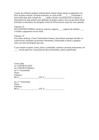 A parte que infringir qualquer cláusula deste contrato ficará sujeita ao pagamento, em
favor da parte inocente, de multa moratória, no valor de R$ ____ (____) reajustado a
partir desta data, pela variação do ____ (índice oficial), sem prejuízo de se sujeitar ao
ajuizamento de ação própria, para apuração de perdas e danos, caso em que ficam desde
já fixados os honorários de advogado, à base de 20%(vinte por cento) do valor apurado.
Cláusula 12ª
O(A) CONTRATADO(A), desde já, autoriza a agência ____ (agência de modelo) ____
a receber o pagamento em seu nome.
Cláusula 13ª
Fica eleito, desde já, o Foro Central desta Comarca, para dirimir quaisquer dúvidas ou
controvérsias resultantes do presente instrumento, renunciando as partes a qualquer
outro, por mais privilegiado que seja.
E, por estarem as partes, assim, justas e contratadas, assinam o presente instrumento, em
____ vias de igual teor, na presença de duas testemunhas, abaixo qualificadas.
Local e data
ass. CONTRATANTE
ass. CONTRATADO(A)
ass 1ª- Testemunha:
Nome:
Endereço:
RG nº____________________CIC nº____________________
ass. 2ª- Testemunha
Nome:
Endereço:
RG nº____________________CIC nº____________________
 