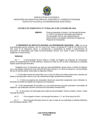 SERVIÇO PÚBLICO FEDERAL
MINISTÉRIO DO DESENVOLVIMENTO, INDÚSTRIA E COMÉRCIO EXTERIOR
INSTITUTO NACIONAL DA PROPRIEDADE INDUSTRIAL
INSTRUÇÃO NORMATIVA Nº 47/2016, DE 22 DE JANEIRO DE 2016
EMENTA: Promove alterações no Anexo I, da Instrução Normativa
nº 11/2013, que trata da Autorização para Cópia da
Documentação Técnica, para apresentação de
requerimentos e de petições referentes ao Registro de
Programa de Computador.
O PRESIDENTE DO INSTITUTO NACIONAL DA PROPRIEDADE INDUSTRIAL – INPI, no uso de
suas atribuições que lhe conferem o Art. 22, inciso XI do Anexo I do Decreto Nº 7.356 de 12/11/2010 e o Art.
159, inciso IV do Regimento Interno, e considerando a necessidade de facilitar o preenchimento do
documento de Autorização para Cópia da Documentação Técnica, com vistas a evitar a formulação de
exigências no exame formal,
RESOLVE:
Art. 1° A documentação técnica relativa a Pedido de Registro de Programa de Computador
poderá ser apresentada em formato eletrônico, através de mídias em CD ou DVD, obedecidas as condições
fixadas nesta Instrução Normativa.
Parágrafo único. O requerente que optar por esta possibilidade, deverá instruir o Pedido de Registro
com a autorização instituída por esta Instrução Normativa (Anexo I), no intuito de preservar a documentação
técnica do referido pedido; observados os seguintes critérios:
I – O formulário deverá ser preenchido com o nome do titular dos direitos patrimoniais, devendo ser
datado e assinado pelo mesmo ou por seu representante legal, devidamente constituído;
II – O título do programa de computador deverá ser preenchido exatamente como informado no
formulário de Pedido de Registro de Programa de Computador;
III – A não apresentação do formulário ou o seu preenchimento incorreto acarretará a formulação de
exigência, cuja publicação ocorrerá na Revista de Propriedade Industrial (RPI)
IV – O documento de Autorização para Cópia da Documentação Técnica compõe o Anexo I desta
Instrução Normativa.
Art. 2° Fica revogado o Anexo I, da Instrução Normativa n° 11, de 18 de março de 2013.
Art. 3° Esta Instrução Normativa entra em vigor na data de sua publicação na Revista Eletrônica
da Propriedade Industrial - RPI.
LUIZ OTÁVIO PIMENTEL
Presidente
 