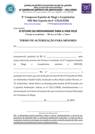 CONSELHO ESPÍRITA DO ESTADO DO RIO DE JANEIRO
Adeso à Federação Espírita Brasileira
6º CONSELHO ESPÍRITA DE UNIFICAÇÃO – CEU/CEERJ
Sede Provisória: Av. Simão da Motta, 315, Centro, Magé/RJ – CEP 25900-000
2º Congresso Espírita de Magé e Guapimirim
XIII Mês Espírita do 6º CEU/CEERJ
http://www.6ceu.org/ e-mail:congressoespirita@6ceu.org
Tema Central:
O ESTUDO DA MEDIUNIDADE PARA A VIDA FELIZ
O triunfo da imortalidade – “150 anos de O Céu e o Inferno”
TERMO DE AUTORIZAÇÃO PARA MENORES
Eu, _______________________________________________________________
__________________________________________________________________
(responsável), portador do RG nº ____________________________, após
tomar ciência das normas dos Termos e Condições do 2º Congresso Espírita
de Magé e Guapimirim, autorizo o MENOR,
__________________________________________________________________
_______________________ RG n.º ____________________________, a
participar do evento, que será realizado nos dias 05, 06 e 07 de junho de 2014,
no Andorinhas Futebol Clube, localizado na Rua Maria Leitão Oliveira, n.º
72, Andorinhas - Santo Aleixo, no domingo pela manhã, dia 07 de junho, em
4 (quatro) Instituições Adesas ao 6º CEU/CEERJ, simultaneamente, e o
encerramento, às 16 horas do mesmo dia, que ocorrerá na Câmara Municipal
de Vereadores de Magé.
______________, _____ de __________________de 2015.
__________________________________________________
Assinatura do Responsável
Obs.: O Responsável deverá preencher, assinar e anexar, obrigatoriamente, a xerox do seu
documento de Identidade (RG). A autorização devidamente preenchida e a cópia do RG do
responsável, deverão ser entregues na recepção do evento no dia 05 de junho de 2015, como
condição para a permanência do menor no espaço do evento.
 