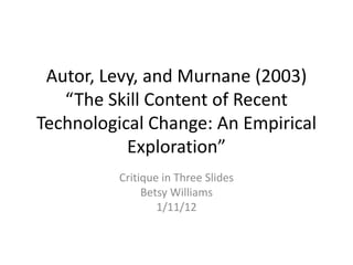 Autor, Levy, and Murnane (2003)
   “The Skill Content of Recent
Technological Change: An Empirical
           Exploration”
          Critique in Three Slides
               Betsy Williams
                  1/11/12
 