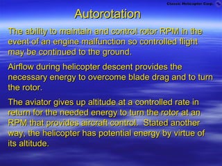 Autorotation
The ability to maintain and control rotor RPM in the
event of an engine malfunction so controlled flight
may be continued to the ground.
Airflow during helicopter descent provides the
necessary energy to overcome blade drag and to turn
the rotor.
The aviator gives up altitude at a controlled rate in
return for the needed energy to turn the rotor at an
RPM that provides aircraft control. Stated another
way, the helicopter has potential energy by virtue of
its altitude.
 