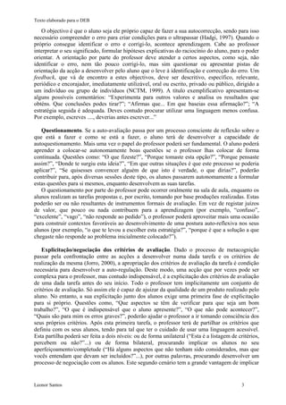 Texto elaborado para o DEB

   O objectivo é que o aluno seja ele próprio capaz de fazer a sua autocorrecção, sendo para isso
necessário compreender o erro para criar condições para o ultrapassar (Hadgi, 1997). Quando o
próprio consegue identificar o erro e corrigi-lo, acontece aprendizagem. Cabe ao professor
interpretar o seu significado, formular hipóteses explicativas do raciocínio do aluno, para o poder
orientar. A orientação por parte do professor deve atender a certos aspectos, como seja, não
identificar o erro, nem tão pouco corrigi-lo, mas sim questionar ou apresentar pistas de
orientação da acção a desenvolver pelo aluno que o leve à identificação e correcção do erro. Um
feedback, que vá de encontro a estes objectivos, deve ser descritivo, específico, relevante,
periódico e encorajador, imediatamente utilizável, oral ou escrito, privado ou público, dirigido a
um indivíduo ou grupo de indivíduos (NCTM, 1999). A título exemplificativo apresentam-se
alguns possíveis comentários: “Experimenta para outros valores e analisa os resultados que
obténs. Que conclusões podes tirar?”; “Afirmas que... Em que baseias essa afirmação?”; “A
estratégia seguida é adequada. Deves contudo procurar utilizar uma linguagem menos confusa.
Por exemplo, escreves ...., deverias antes escrever...”

   Questionamento. Se a auto-avaliação passa por um processo consciente de reflexão sobre o
que está a fazer e como se está a fazer, o aluno terá de desenvolver a capacidade de
autoquestionamento. Mais uma vez o papel do professor poderá ser fundamental. O aluno poderá
aprender a colocar-se autonomamente boas questões se o professor lhas colocar de forma
continuada. Questões como: “O que fizeste?”, “Porque tomaste esta opção?”, “Porque pensaste
assim?”, “Donde te surgiu esta ideia?”, “Em que outras situações é que este processo se poderia
aplicar?”, “Se quisesses convencer alguém de que isto é verdade, o que dirias?”, poderão
contribuir para, após diversas sessões deste tipo, os alunos passarem autonomamente a formular
estas questões para si mesmos, enquanto desenvolvem as suas tarefas.
   O questionamento por parte do professor pode ocorrer oralmente na sala de aula, enquanto os
alunos realizam as tarefas propostas e, por escrito, tomando por base produções realizadas. Estas
poderão ser ou não resultantes de instrumentos formais de avaliação. Em vez de registar juízos
de valor, que pouco ou nada contribuem para a aprendizagem (por exemplo, “confuso”,
“excelente”, “vago”, “não responde ao pedido”), o professor poderá aproveitar mais uma ocasião
para construir contextos favoráveis ao desenvolvimento de uma postura auto-reflexiva nos seus
alunos (por exemplo, “o que te levou a escolher esta estratégia?”, “porque é que a solução a que
chegaste não responde ao problema inicialmente colocado?”).

    Explicitação/negociação dos critérios de avaliação. Dado o processo de metacognição
passar pela confrontação entre as acções a desenvolver numa dada tarefa e os critérios de
realização da mesma (Jorro, 2000), a apropriação dos critérios de avaliação da tarefa é condição
necessária para desenvolver a auto-regulação. Deste modo, uma acção que por vezes pode ser
complexa para o professor, mas contudo indispensável, é a explicitação dos critérios de avaliação
de uma dada tarefa antes do seu início. Todo o professor tem implicitamente um conjunto de
critérios de avaliação. Só assim ele é capaz de ajuizar da qualidade de um produto realizado pelo
aluno. No entanto, a sua explicitação junto dos alunos exige uma primeira fase de explicitação
para si próprio. Questões como, “Que aspectos se têm de verificar para que seja um bom
trabalho?”, “O que é indispensável que o aluno apresente?”, “O que não pode acontecer?”,
“Quais são para mim os erros graves?”, poderão ajudar o professor a ir tomando consciência dos
seus próprios critérios. Após esta primeira tarefa, o professor terá de partilhar os critérios que
definiu com os seus alunos, tendo para tal que ter o cuidado de usar uma linguagem acessível.
Esta partilha poderá ser feita a dois níveis: ou de forma unilateral (“Esta é a listagem de critérios,
percebem ou não?”...) ou de forma bilateral, procurando implicar os alunos no seu
aperfeiçoamento/completude (“Há alguns aspectos que não tenham sido considerados, mas que
vocês entendam que devam ser incluídos?”...), por outras palavras, procurando desenvolver um
processo de negociação com os alunos. Este segundo cenário tem a grande vantagem de implicar


Leonor Santos                                                                                 3
 