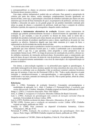 Texto elaborado para o DEB

e corresponsabilizar os alunos no processo avaliativo, ajudando-os a apropriarem-se mais
facilmente desses mesmos critérios.
    Esta etapa, embora indispensável, poderá não ser suficiente. Para garantir a apropriação de
critérios por parte dos alunos, outras estratégias complementares deverão igualmente ser
desenvolvidas, como seja, a apresentação e discussão de trabalhos realizados por alunos em anos
anteriores que sirvam de boas ilustrações do que é, na perspectiva do professor, um bom ou mau
trabalho; a discussão em pares ou em grande grupo de um produto intermédio realizado pelo
aluno ou grupo de alunos; o comentário do professor, tendo por base o conjunto de critérios
definidos à partida, dos aspectos já conseguidos e daqueles ainda a melhorar.

   Recurso a instrumentos alternativos de avaliação. Existem certos instrumentos de
avaliação que poderão preferencialmente favorecer o desenvolvimento da capacidade de auto-
avaliação. É, por exemplo, o caso do portfolio ou dossier do aluno, onde se inclui não a
totalidade dos produtos realizados pelo aluno durante um período de tempo, ano lectivo ou ciclo,
mas sim uma selecção de produtos significativos para o aluno, significativos do ponto de vista
cognitivo ou afectivo, ilustrativos daquilo que num dado momento já é capaz de fazer, e
representativos da diversidade das tarefas desenvolvidas.
   Ao ter de seleccionar quais as produções a incluir no portfolio e ao elaborar reflexões sobre os
significados que estes materiais tiveram para si, o aluno é confrontado com a necessidade de
reflectir sobre o que fez, o que aprendeu, como progrediu e como perspectiva as suas
necessidades futuras (Leal, 1997). Ao longo do processo de construção do portfolio, oferecer-se-
ão múltiplos momentos de interacção professor-aluno, favorecedores para a compreensão, por
parte do aluno, do que é relevante, do ponto de vista do professor, na aprendizagem. Deste modo,
o aluno irá progressivamente aumentando o seu nível de intervenção e de responsabilização no
processo avaliativo.

   Em síntese, a auto-avaliação regulada é a via primordial para regular as aprendizagens. A
actividade metacognitiva do aluno acontece quando ele toma consciência dos seus erros e da sua
maneira de se confrontar com os obstáculos. Cabe ao professor construir contextos favoráveis
para que tal aconteça. Como nos diz Perrenoud (1999, p. 96): “Toda a acção educativa só pode
estimular o autodesenvolvimento, a auto-aprendizagem, a auto-regulação de um sujeito,
modificando o seu meio, entrando em interacção com ele. Não se pode apostar, afinal de contas,
senão na auto-regulação.”

Referências
Allal, L. (1986). Estratégias de avaliação formativa: Concepções psicopedagógicas e
   modalidades de aplicação. In L. Allal, J. Cardinet e P. Perrenoud (Org.), A avaliação num
   ensino diferenciado. Coimbra: Almedina. (Trabalho original em francês, publicado em 1979)
Hadgi, C. (1997). L´évaluation démystifiée. Paris: ESF Éditeur.
Jorro, A. (2000). L´enseignant et l´évaluation. Bruxelles: Éditions De Boeck Université.
Leal, L. (1992). Avaliação da aprendizagem num contexto de inovação curricular (Tese de
   mestrado, Universidade de Lisboa). Lisboa: APM.
Leal, L.(1997). Portfolio ou dossier do aluno. Educação e Matemática, 42, pp.11-12.
NCTM. (1999). Normas para a avaliação em matemática escolar. Lisboa: APM. (Trabalho
   original em inglês, publicado em 1995)
Nunziati, G. (1990). Pour construire un dispositif d´évaluation formatrice. Cahiers
   Pedagogiques, 280, pp. 47-62.
Perrenoud, P. (1999). Avaliação. Da excelência à regulação das aprendizagens. Entre duas
   lógicas. Porto Alegre: ARTMED (Trabalho original em francês, publicado em 1998).

Despacho normativo nº 30/2001, Diário da República, I Série B, 19 de Julho de 2001.


Leonor Santos                                                                              4
 