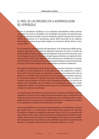 AUTORREGULACIÓN EN EL APRENDIZAJE
Daniel Trías Juan Antonio Huertas
102
Si bien el aprendizaje académico se ha analizado especialmente desde procesos
vinculados a la razón, es ineludible en la actualidad una mirada a las emociones que
lo tiñen. Si queremos entender cómo los estudiantes pueden avanzar hacia mayores
niveles de autonomía en el aprendizaje, parece difícil prescindir de los aspectos
emocionales y conocer de qué modo regulan sus emociones (Harley, Pekrun, Taxer
y Gross, 2019).
De los modelos de autorregulación del aprendizaje, el de Zimmerman (2000) incluye
mínimas referencias a estrategias de regulación emocional. En tanto el modelo de
Pintrich (2004) considera la dimensión de regulación emocional. Por otra parte, entre
las estrategias de control volitivo, se incluyen algunas referidas a la regulación de la
emoción (Corno, 2001; Kuhl, 2000). Por tanto, detenernos en modelos que se centran
específicamenteenlaregulacióndelaemociónpuedeenriquecernuestracomprensión
de lo que ocurre al autorregular nuestro aprendizaje en contextos académicos.
Hay algunas características de la emoción que nos conviene enumerar al analizar
su papel en la autorregulación en el aprendizaje, para ello seguiremos a Jacobs y
Gross (2014). En primer lugar, las emociones se generan de la interacción entre la
persona y la situación. Más que pensarlas como un rasgo o característica personal,
es conveniente adoptar un enfoque situacional. Esto obliga a tener en cuenta el
contexto, particularmente en el que se da el aprendizaje académico. Se trata de un
enfoque muy compatible con los modelos de autorregulación que hemos venido
presentando. Atender a la interacción entre la persona y la situación da pie a quienes
estudian las emociones académicas.
En segundo lugar, entendemos la emoción como una respuesta coordinada y total del
organismo en situación. Esto implica distintas dimensiones que se relacionan en la
respuesta emocional. En tercer término, destacamos que la respuesta admite ciertos
grados de libertad, ya que da pie a la regulación emocional. La regulación es posible
en la medida que la respuesta emocional puede ser flexible.
Dada su proximidad con los estudios de autorregulación en el aprendizaje y el aporte
que pueden hacer a su comprensión, hemos seleccionado analizar con algo más
de detalle los modelos de regulación emocional (Gross, 2013) y de emociones del
logro (Pekrun y Perry, 2014). Si bien el abanico de propuestas teóricas podría ser más
amplio, nuestra selección obedece a la proximidad de estas teorías con los modelos
de autorregulación en el aprendizaje, a las posibilidades que abren a la intervención
educativa y al respaldo empírico que van cosechando (Harley, et al., 2019).
EL PAPEL DE LAS EMOCIONES EN LA AUTORREGULACIÓN
DEL APRENDIZAJE
 