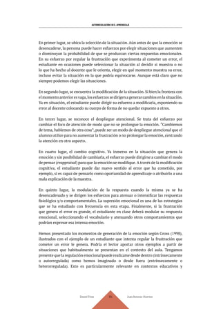 AUTORREGULACIÓN EN EL APRENDIZAJE
Daniel Trías Juan Antonio Huertas
104
En primer lugar, se ubica la selección de la situación. Aún antes de que la emoción se
desencadene, la persona puede hacer esfuerzos por elegir situaciones que aumenten
o disminuyan la probabilidad de que se produzcan ciertas respuestas emocionales.
En su esfuerzo por regular la frustración que experimenta al cometer un error, el
estudiante en ocasiones puede seleccionar la situación al decidir si muestra o no
lo que ha hecho al docente que le orienta, elegir en qué momento muestra su error,
incluso evitar la situación en la que podría equivocarse. Aunque está claro que no
siempre podemos elegir las situaciones.
En segundo lugar, se encuentra la modificación de la situación. Si bien la frontera con
elmomentoanterioresvaga,losesfuerzossedirigenagenerarcambiosenlasituación.
Ya en situación, el estudiante puede dirigir su esfuerzo a modificarla, exponiendo su
error al docente colocando su cuerpo de forma de no quedar expuesto a otros.
En tercer lugar, se reconoce el despliegue atencional. Se trata del esfuerzo por
cambiar el foco de atención de modo que no se prolongue la emoción. “Cambiemos
de tema, hablemos de otra cosa”, puede ser un modo de despliegue atencional que el
alumno utilice para no aumentar la frustración o no prolongar la emoción, centrando
la atención en otro aspecto.
En cuarto lugar, el cambio cognitivo. Ya inmerso en la situación que genera la
emoción y sin posibilidad de cambiarla, el esfuerzo puede dirigirse a cambiar el modo
de pensar (reappraisal) para que la emoción se modifique.A través de la modificación
cognitiva, el estudiante puede dar nuevo sentido al error que ha cometido, por
ejemplo, si es capaz de pensarlo como oportunidad de aprendizaje o atribuirlo a una
mala explicación de la maestra.
En quinto lugar, la modulación de la respuesta cuando la misma ya se ha
desencadenado y se dirigen los esfuerzos para atenuar o intensificar las respuestas
fisiológica y/o comportamentales. La supresión emocional es una de las estrategias
que se ha estudiado con frecuencia en esta etapa. Finalmente, si la frustración
que genera el error es grande, el estudiante en clase deberá modular su respuesta
emocional, seleccionando el vocabulario y atenuando otros comportamientos que
podrían expresar esa intensa emoción.
Hemos presentado los momentos de generación de la emoción según Gross (1998),
ilustrados con el ejemplo de un estudiante que intenta regular la frustración que
cometer un error le genera. Podría el lector aportar otros ejemplos a partir de
situaciones que habitualmente se presentan en el contexto del aula. Tengamos
presente que la regulación emocional puede realizarse desde dentro (intrínsecamente
o autorregulada) como hemos imaginado o desde fuera (extrínsecamente o
heterorregulada). Esto es particularmente relevante en contextos educativos y
 