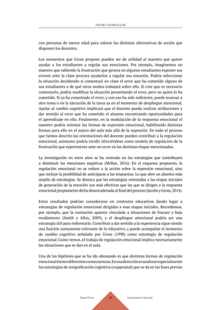 Daniel Trías Juan Antonio Huertas
105
EMOCIONES Y AUTORREGULACIÓN
con personas de menor edad para valorar las distintas alternativas de acción que
disponen los docentes.
Los momentos que Gross propone pueden ser de utilidad al maestro que quiere
ayudar a los estudiantes a regular sus emociones. Por ejemplo, imaginemos un
maestro que sabiendo la frustración que genera en algunos estudiantes exponer sus
errores ante la clase procura ayudarlos a regular esa emoción. Podría seleccionar
la situación decidiendo si comentará en clase el error que ha cometido alguno de
sus estudiantes o de qué otros modos trabajará sobre ello. Si cree que es necesario
comentarlo, podría modificar la situación presentando el error, pero no quien lo ha
cometido. Si ya ha comentado el error, y con eso ha sido suficiente, puede avanzar a
otro tema o en la ejecución de la tarea ya en el momento de despliegue atencional.
Apelar al cambio cognitivo implicará que el docente pueda realizar atribuciones y
dar sentido al error que ha cometido el alumno encontrando oportunidades para
el aprendizaje en ello. Finalmente, en la modulación de la respuesta emocional el
maestro podría orientar las formas de expresión emocional, habilitando distintas
formas para ello en el marco del aula más allá de la supresión. En todo el proceso
que hemos descrito las orientaciones del docente pueden contribuir a la regulación
emocional, asimismo podría incidir ofreciéndose como modelo de regulación de la
frustración que experimenta ante un error en las distintas etapas mencionadas.
La investigación en estos años se ha centrado en las estrategias que contribuyen
a disminuir las emociones negativas (McRae, 2016). En el esquema propuesto, la
regulación emocional no se reduce a la acción sobre la expresión emocional, sino
que incluye la posibilidad de anticiparse a las respuestas. Lo que abre un abanico más
amplio de estrategias. Se destaca que las estrategias orientadas a las etapas iniciales
de generación de la emoción son más efectivas que las que se dirigen a la respuesta
emocionalpropiamentedichadesencadenadaalfinaldelproceso(JacobsyGross,2014).
Estos resultados podrían considerarse en contextos educativos dando lugar a
estrategias de regulación emocional dirigidas a esas etapas iniciales. Recordemos,
por ejemplo, que la rumiación aparece vinculada a situaciones de fracaso y bajo
rendimiento (Smith y Alloy, 2009), y el despliegue atencional podría ser una
estrategia útil para enfrentarlo. Contribuir a dar sentido a la experiencia sigue siendo
una función sumamente relevante de lo educativo, y puede acompañar el momento
de cambio cognitivo señalado por Gross (1998) como estrategia de regulación
emocional. Como vemos, el trabajo de regulación emocional implica necesariamente
las situaciones que se dan en el aula.
Una de las hipótesis que se ha ido abonando es que distintas formas de regulación
emocionaltienendiferentesconsecuencias.Enesadirecciónseanalizanespecialmente
las estrategias de resignificación cognitiva (reappraisal) que se da en las fases previas
 
