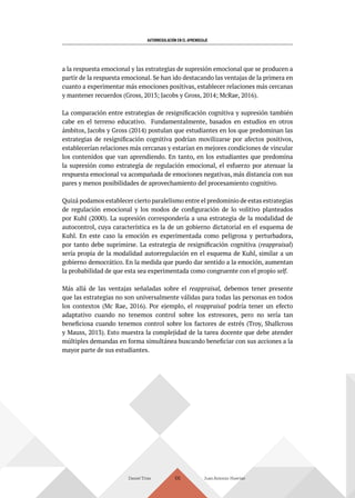 AUTORREGULACIÓN EN EL APRENDIZAJE
Daniel Trías Juan Antonio Huertas
106
a la respuesta emocional y las estrategias de supresión emocional que se producen a
partir de la respuesta emocional. Se han ido destacando las ventajas de la primera en
cuanto a experimentar más emociones positivas, establecer relaciones más cercanas
y mantener recuerdos (Gross, 2013; Jacobs y Gross, 2014; McRae, 2016).
La comparación entre estrategias de resignificación cognitiva y supresión también
cabe en el terreno educativo. Fundamentalmente, basados en estudios en otros
ámbitos, Jacobs y Gross (2014) postulan que estudiantes en los que predominan las
estrategias de resignificación cognitiva podrían movilizarse por afectos positivos,
establecerían relaciones más cercanas y estarían en mejores condiciones de vincular
los contenidos que van aprendiendo. En tanto, en los estudiantes que predomina
la supresión como estrategia de regulación emocional, el esfuerzo por atenuar la
respuesta emocional va acompañada de emociones negativas, más distancia con sus
pares y menos posibilidades de aprovechamiento del procesamiento cognitivo.
Quizá podamos establecer cierto paralelismo entre el predominio de estas estrategias
de regulación emocional y los modos de configuración de lo volitivo planteados
por Kuhl (2000). La supresión correspondería a una estrategia de la modalidad de
autocontrol, cuya característica es la de un gobierno dictatorial en el esquema de
Kuhl. En este caso la emoción es experimentada como peligrosa y perturbadora,
por tanto debe suprimirse. La estrategia de resignificación cognitiva (reappraisal)
sería propia de la modalidad autorregulación en el esquema de Kuhl, similar a un
gobierno democrático. En la medida que puedo dar sentido a la emoción, aumentan
la probabilidad de que esta sea experimentada como congruente con el propio self.
Más allá de las ventajas señaladas sobre el reappraisal, debemos tener presente
que las estrategias no son universalmente válidas para todas las personas en todos
los contextos (Mc Rae, 2016). Por ejemplo, el reappraisal podría tener un efecto
adaptativo cuando no tenemos control sobre los estresores, pero no sería tan
beneficiosa cuando tenemos control sobre los factores de estrés (Troy, Shallcross
y Mauss, 2013). Esto muestra la complejidad de la tarea docente que debe atender
múltiples demandas en forma simultánea buscando beneficiar con sus acciones a la
mayor parte de sus estudiantes.
 