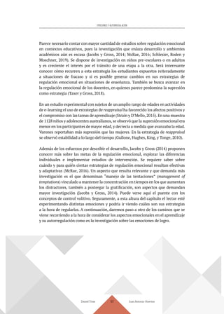 Daniel Trías Juan Antonio Huertas
107
EMOCIONES Y AUTORREGULACIÓN
Parece necesario contar con mayor cantidad de estudios sobre regulación emocional
en contextos educativos, pues la investigación que enlaza desarrollo y ambientes
académicos aún es escasa (Jacobs y Gross, 2014; McRae, 2016; Schlesier, Roden y
Moschner, 2019). Se dispone de investigación en niños pre-escolares o en adultos
y es creciente el interés por el tránsito de una etapa a la otra. Será interesante
conocer cómo recurren a esta estrategia los estudiantes expuestos reiteradamente
a situaciones de fracaso y si es posible generar cambios en sus estrategias de
regulación emocional en situaciones de enseñanza. También se busca avanzar en
la regulación emocional de los docentes, en quienes parece predomina la supresión
como estrategia (Taxer y Gross, 2018).
En un estudio experimental con sujetos de un amplio rango de edades en actividades
de e-learning el uso de estrategias de reappraisal ha favorecido los afectos positivos y
el compromiso con las tareas de aprendizaje (Strain y D’Mello, 2015). En una muestra
de 1128 niños y adolescentes australianos, se observó que la supresión emocional era
menor en los participantes de mayor edad, y decrecía a medida que avanzaba la edad.
Varones reportaban más supresión que las mujeres. En la estrategia de reappraisal
se observó estabilidad a lo largo del tiempo (Gullone, Hughes, King, y Tonge, 2010).
Además de los esfuerzos por describir el desarrollo, Jacobs y Gross (2014) proponen
conocer más sobre las metas de la regulación emocional, explorar las diferencias
individuales e implementar estudios de intervención. Se requiere saber sobre
cuándo y para quién ciertas estrategias de regulación emocional resultan efectivas
y adaptativas (McRae, 2016). Un aspecto que resulta relevante y que demanda más
investigación es el que denominan “manejo de las tentaciones” (management of
temptations) vinculado a mantener la concentración en tiempos en los que aumentan
los distractores, también a postergar la gratificación, son aspectos que demandan
mayor investigación (Jacobs y Gross, 2014). Puede verse aquí el puente con los
conceptos de control volitivo. Seguramente, a esta altura del capítulo el lector esté
experimentando distintas emociones y podría ir viendo cuáles son sus estrategias
a la hora de regularlas. A continuación, daremos paso a otro de los caminos que se
viene recorriendo a la hora de considerar los aspectos emocionales en el aprendizaje
y su autorregulación como es la investigación sobre las emociones de logro.
 