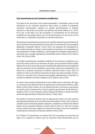 AUTORREGULACIÓN EN EL APRENDIZAJE
Daniel Trías Juan Antonio Huertas
108
Las emociones en el contexto académico
El estudio de las emociones viene siendo demandado y volviéndose cada vez más
sistemático en los contextos educativos. Hasta ahora, el modelo de regulación
emocional anteriormente expuesto no atiende particularmente el contexto
educativo, ni discrimina de acuerdo a las distintas emociones (Harley, et al., 2019).
En lo que va del siglo se ha ido avanzando en conocimiento de las emociones
académicas, lo que puede aportar otra vía de aproximación a lo que ocurre con las
emociones y su regulación al aprender en contextos educativos.
El interés por el estudio de las emociones en los ámbitos educativos parte de la base de
que la activación emocional afectará la motivación, la concentración y las estrategias
implicadas al aprender (Pekrun y Perry, 2014). Las preguntas de investigación se
han venido centrando en cuánto y cómo inciden las emociones en el aprendizaje, la
autorregulación y el logro académico, y cómo pueden los estudiantes aprovechar las
emociones para su propio aprendizaje (Linnenbrink-García y Pekrun, 2011; Pekrun,
Goetz, Titz y Perry, 2002).
Un modelo estrechamente vinculado al análisis de las emociones académicas es la
teoría del control-valor de las emociones de logro, que ha propuesto Pekrun (2006;
PekrunyPerry,2014).Setratadeunodelosmodelosmásinfluyentesenlainvestigación
sobre las emociones de los estudiantes, que permite analizar los antecedentes y los
efectos de la respuesta emocional en ámbitos educativos (Buric y Soric, 2012). El
modelo se centra en las distintas emociones de logro que están asociadas al éxito y
el fracaso y son parte de las emociones que pueden experimentarse al aprender en
contextos académicos (Frenzel y Stephens, 2013; Pekrun y Perry, 2014).
Se asume como premisa fundamental de este modelo que las emociones del logro
se caracterizan por diferentes tipos de appraisal que las determinan (Pekrun, 2006;
Pekrun y Perry, 2014). Es decir, no es la situación de éxito o de fracaso la que genera
la emoción sino la interpretación, el juicio cognitivo que hacemos de ello (Frenzel y
Stephens, 2013). En este supuesto central el planteo de Pekrun es similar al de otras
teorías del appraisal (Moors, Ellsworth, Scherer y Frijda, 2014).
De acuerdo a la teoría de control-valor, los appraisal de control y de valor serán los
determinantes próximos de la activación emocional (Pekrun y Perry, 2014). Si bien se
considera que las emociones pueden originarse y modularse por factores de distinta
índole, son los appraisal referidos al control sobre la tarea y el valor de la misma
los que resultan clave para originar las emociones de logro, ya que son un producto
relativamente reciente de la civilización (Pekrun y Perry, 2014).
En la Figura 4.3 presentamos un esquema del ciclo que genera las emociones de
logro. En el esquema se observa que las emociones están determinadas por los
 