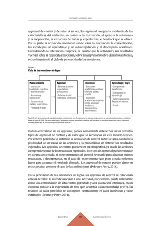 Daniel Trías Juan Antonio Huertas
109
EMOCIONES Y AUTORREGULACIÓN
appraisal de control y de valor. A su vez, los appraisal recogen la incidencia de las
características del ambiente, en cuanto a la instrucción, el apoyo a la autonomía
y la cooperación, la estructura de metas y expectativas, el feedback que se ofrece.
Por su parte la activación emocional incide sobre la motivación, la concentración,
las estrategias de aprendizaje y de autorregulación y el desempeño académico.
Considerando la interacción recíproca, es posible que la actividad y sus resultados
vuelvan sobre la respuesta emocional, sobre los appraisal o sobre el mismo ambiente,
retroalimentando el ciclo de generación de las emociones.
FIGURA 4.3
Ciclo de las emociones de logro
Figura 4.3. Ciclo de las emociones de logro planteado por la teoría de control-valor. Se representan las relaciones recíprocas entre los antecedentes, las emociones y sus efectos.
Basado en Pekrun, R. (2006). The control-value theory of achievement emotions: Assumptions, corollaries, and implications for educational research and practice. Educational
Psychology Review, 18(4), 315–341. http://doi.org/10.1007/s10648-006-9029-9
Dada la centralidad de los appraisal, parece conveniente detenernos en los distintos
tipos de appraisal de control y de valor que se reconocen en este modelo teórico.
Por control percibido se entiende la sensación de control sobre la tarea, también la
posibilidad de ser causa de las acciones y la probabilidad de obtener los resultados
esperados. Los appraisal de control pueden ser en prospectiva, ya sea de las acciones
a emprender como de los resultados esperados.Este tipo de appraisal puede redundar
en alegría anticipada, si experimentamos el control necesario para alcanzar buenos
resultados, o desesperanza, en el caso de experimentar que poco o nada podemos
hacer para alcanzar el resultado deseado. Los appraisal de control pueden darse en
retrospectiva, como es el caso de las atribuciones (Pekrun y Perry, 2014).
En la generación de las emociones de logro, los appraisal de control se relacionan
con los de valor. El disfrute asociado a una actividad, por ejemplo, puede entenderse
como una combinación de alto control percibido y alta valoración intrínseca, en un
esquema similar a la experiencia de flow que describía Csikszentmihalyi (1997). En
relación al valor percibido se distinguen centralmente el valor intrínseco y valor
extrínseco (Pekrun y Perry, 2014).
Medio ambiente
- Instrucción
(cualidades cognitivas
y motivacionales)
- Autonomía y
cooperación
- Estructuras de
metas y expectativas
- Feedback de logro
Appraisal
- Relativa al control
(expectativas,
atribuciones)
- Relativa al valor
(intrínseco, extrínseco)
Emociones
- Emociones
académicas positivas
(disfrute, alegría,
orgullo)
- Emociones
académicas negativas
(enojo, ansiedad,
vergüenza,
desesperanza,
aburrimiento)
Aprendizaje y logro
- Compromiso y
desafección
- Estrategias de
aprendizaje
- Autorregulación vs.
Regulación externa
- Logro
 