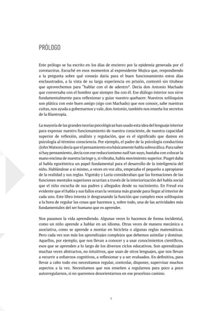 11
PRÓLOGO
Este prólogo se ha escrito en los días de encierro por la epidemia generada por el
coronavirus. Escuché en esos momentos al expresidente Mujica que, respondiendo
a la pregunta sobre qué consejo daría para el buen funcionamiento estos días
enclaustrados, a la vista de su larga experiencia en prisión, contestó sin titubear
que aprovechemos para “hablar con el de adentro”. Decía don Antonio Machado
que conversaba con el hombre que siempre iba con él. Ese diálogo interior nos sirve
fundamentalmente para reflexionar y guiar nuestro quehacer. Nuestros soliloquios
son plática con este buen amigo (sigo con Machado) que nos conoce, sabe nuestras
cuitas,nos ayuda a gobernarnos y vale,don Antonio,también nos enseña los secretos
de la filantropía.
Lamayoríadelasgrandesteoríaspsicológicashanusadoestaideadellenguajeinterior
para expresar nuestro funcionamiento de nuestra consciente, de nuestra capacidad
superior de reflexión, análisis y regulación, que es el significado que damos en
psicología al término consciencia. Por ejemplo, el padre de la psicología conductista
(JohnWatson)decíaqueelpensamientoerabásicamentehablasubvocálica.Parasaber
si hay pensamiento,decía con ese reduccionismo naif tan suyo,bastaba con colocar la
mano encima de nuestra laringe y,si vibraba,había movimiento superior.Piaget daba
al habla egocéntrica un papel fundamental para el desarrollo de la inteligencia del
niño. Hablándose a sí mismo, a veces en voz alta, empezaba el pequeño a apropiarse
de la realidad y sus reglas. Vigotsky y Luria consideraban que las formaciones de las
funciones mentales superiores ocurrían a través de la interiorización del habla social
que el niño escucha de sus padres y allegados desde su nacimiento. En Freud era
evidente que el habla y sus fallos eran la ventana más grande para llegar al interior de
cada uno. Este libro intenta ir desgranando la función que cumplen esos soliloquios
a la hora de regular las cosas que hacemos y, sobre todo, una de las actividades más
fundamentales del ser humano que es aprender.
Nos pasamos la vida aprendiendo. Algunas veces lo hacemos de forma incidental,
como un niño aprende a hablar en un idioma. Otras veces de manera mecánica o
asociativa, como se aprende a montar en bicicleta o algunas reglas matemáticas.
Pero cada vez son más los aprendizajes complejos que debemos asimilar y dominar.
Aquellos, por ejemplo, que nos llevan a conocer y a usar conocimientos científicos,
esos que se aprenden a lo largo de los diversos ciclos educativos. Son aprendizajes
muchas veces abstractos, no intuitivos, que usan de otros lenguajes, que nos llevan
a recurrir a esfuerzos cognitivos, a reflexionar y a ser evaluados. En definitiva, para
llevar a cabo todo eso necesitamos regular, controlar, disponer, supervisar muchos
aspectos a la vez. Necesitamos que nos enseñen a regularnos para poco a poco
autorregularnos, si no queremos desorientarnos en ese proceloso camino.
 