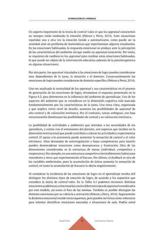 AUTORREGULACIÓN EN EL APRENDIZAJE
Daniel Trías Juan Antonio Huertas
110
Un aspecto importante de la teoría de control-valor es que los appraisal conscientes
no siempre están mediando la emoción (Pekrun y Perry, 2014). Ante situaciones
repetidas una y otra vez la emoción tiende a automatizarse, como puede ser la
ansiedad ante un problema de matemáticas que experimentan algunos estudiantes.
En las emociones habituadas, la respuesta emocional se produce ante la percepción
de las características del ambiente sin que medie un appraisal consciente. Por tanto,
se requieren de cambios en los appraisal para cambiar estas emociones habituadas,
lo que puede ser objeto de la intervención educativa (además de la psicoterapéutica
en algunas situaciones).
Por otra parte, los appraisal vinculados a las emociones de logro pueden considerarse
muy dependientes de la tarea, la situación y el dominio. Consecuentemente las
emociones de logro pueden considerarse de dominio específico (Pekrun y Perry,2014).
Una vez analizada la centralidad de los appraisal y sus características en el proceso
de generación de las emociones de logro, retomemos el esquema presentado en la
Figura 4.3, para detenernos en la influencia del ambiente de aprendizaje. Uno de los
aspectos del ambiente que se consideran en la dimensión cognitiva está marcada
fundamentalmente por las características de la tarea. Una tarea clara, organizada
y que implica cierto nivel de desafío, aumenta las posibilidades de appraisal de
alto control y de valoración intrínseca. Por el contrario, tareas ambiguas, con baja
estructuración disminuyen las posibilidades de control y su valoración intrínseca.
La posibilidad de actividades y ambientes que atiendan a las necesidades de los
aprendices, y contar con el entusiasmo del docente, son aspectos que inciden en la
dimensión motivacional que puede contribuir a valorar las actividades y experimentar
control. El apoyo a la autonomía puede aumentar la sensación de control y el valor
intrínseco. Altas demandas de autorregulación y bajas competencias para hacerlo
pueden desencadenar emociones como desesperanza y frustración. Otra de las
dimensiones consideradas es la estructura de metas (individual, competitiva y
cooperativa).Por ejemplo,en una estructura competitiva inevitablemente habrá unos
vencedores y otros que experimentarán el fracaso. Por último, el feedback es otra de
las variables ambientales, pues la acumulación de éxitos aumenta la sensación de
control, en tanto la acumulación de fracasos la afecta negativamente.
Al considerar la incidencia de las emociones de logro en el aprendizaje resulta útil
distinguir los distintos tipos de emoción de logro, de acuerdo a los supuestos que
considera la teoría de control-valor. En la Tabla 4.5 podemos reconocer distintas
emocionesacadémicasyrelacionarlasconlosdiferentestiposdeappraisalconsiderados
por este modelo, así como el foco de las mismas. También es posible distinguir las
distintas emociones por su valencia y activación (Pekrun y Perry, 2014). Seguramente
la dinámica emocional excede estos esquemas,pero pueden servirnos como referencia
para intentar identificar emociones asociadas a situaciones de aula. Podría usted
 