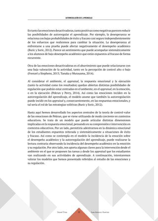 AUTORREGULACIÓN EN EL APRENDIZAJE
Daniel Trías Juan Antonio Huertas
112
Entantolasemocionesdesactivadoras,tantopositivascomonegativasparecenreducir
las posibilidades de autorregular el aprendizaje. Por ejemplo, la desesperanza se
relaciona con bajas probabilidades de éxito y fracaso casi seguro independientemente
de los esfuerzos que realicemos para cambiar la situación. La desesperanza al
enfrentarse a una prueba puede afectar negativamente el desempeño académico
(Buric y Soric, 2012). Parece un sentimiento que puede acompañar sistemáticamente
a los alumnos de bajo desempeño académico que están expuestos al fracaso de forma
recurrente.
Otra de las emociones desactivadoras es el aburrimiento que puede relacionarse con
una baja valoración de la actividad, tanto en la percepción de control alto o bajo
(Frenzel y Stephens, 2013; Tanaka y Murayama, 2014).
Al considerar el ambiente, el appraisal, la respuesta emocional y la ejecución
(tanto la actividad como los resultados) quedan abiertas distintas posibilidades de
regulación que podrán estar centradas en el ambiente, en el appraisal, en la emoción,
o en la ejecución (Pekrun y Perry, 2014). Así como las emociones inciden en la
autorregulación del aprendizaje, el modelo asume que también la autorregulación
puede incidir en los appraisal y, consecuentemente, en las respuestas emocionales, y
tal sería el rol de las estrategias volitivas (Buric y Soric, 2012).
Hasta aquí hemos desarrollado los aspectos centrales de la teoría de control-valor
de las emociones de Pekrun, que se viene utilizando de modo creciente en contextos
educativos. Se trata de un modelo que puede articular distintas dimensiones
implicadas en la respuesta emocional,pensando en su comprensión e intervención en
contextos educativos. Por un lado, permitiría adentrarnos en la dinámica emocional
de los estudiantes expuestos reiterada y sistemáticamente a situaciones de éxito
y fracaso. Así como se contempla en el modelo la incidencia de la emoción sobre
el desempeño académico y la autorregulación del aprendizaje, puede realizarse la
lectura contraria observando la incidencia del desempeño académico en la emoción
y su regulación. Por otro lado, nos aporta algunas claves para la intervención desde el
ambiente en el que se proponen las tareas y desde los appraisal que los estudiantes
van realizando en sus actividades de aprendizaje. A continuación, intentaremos
valorar los modelos que hemos presentado referidos al estudio de las emociones y
su regulación.
 