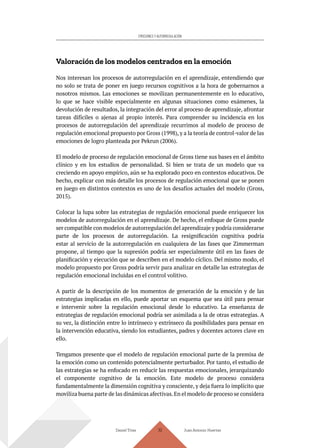 Daniel Trías Juan Antonio Huertas
113
EMOCIONES Y AUTORREGULACIÓN
Valoración de los modelos centrados en la emoción
Nos interesan los procesos de autorregulación en el aprendizaje, entendiendo que
no solo se trata de poner en juego recursos cognitivos a la hora de gobernarnos a
nosotros mismos. Las emociones se movilizan permanentemente en lo educativo,
lo que se hace visible especialmente en algunas situaciones como exámenes, la
devolución de resultados, la integración del error al proceso de aprendizaje, afrontar
tareas difíciles o ajenas al propio interés. Para comprender su incidencia en los
procesos de autorregulación del aprendizaje recurrimos al modelo de proceso de
regulación emocional propuesto por Gross (1998), y a la teoría de control-valor de las
emociones de logro planteada por Pekrun (2006).
El modelo de proceso de regulación emocional de Gross tiene sus bases en el ámbito
clínico y en los estudios de personalidad. Si bien se trata de un modelo que va
creciendo en apoyo empírico, aún se ha explorado poco en contextos educativos. De
hecho, explicar con más detalle los procesos de regulación emocional que se ponen
en juego en distintos contextos es uno de los desafíos actuales del modelo (Gross,
2015).
Colocar la lupa sobre las estrategias de regulación emocional puede enriquecer los
modelos de autorregulación en el aprendizaje. De hecho, el enfoque de Gross puede
ser compatible con modelos de autorregulación del aprendizaje y podría considerarse
parte de los procesos de autorregulación. La resignificación cognitiva podría
estar al servicio de la autorregulación en cualquiera de las fases que Zimmerman
propone, al tiempo que la supresión podría ser especialmente útil en las fases de
planificación y ejecución que se describen en el modelo cíclico. Del mismo modo, el
modelo propuesto por Gross podría servir para analizar en detalle las estrategias de
regulación emocional incluidas en el control volitivo.
A partir de la descripción de los momentos de generación de la emoción y de las
estrategias implicadas en ello, puede aportar un esquema que sea útil para pensar
e intervenir sobre la regulación emocional desde lo educativo. La enseñanza de
estrategias de regulación emocional podría ser asimilada a la de otras estrategias. A
su vez, la distinción entre lo intrínseco y extrínseco da posibilidades para pensar en
la intervención educativa, siendo los estudiantes, padres y docentes actores clave en
ello.
Tengamos presente que el modelo de regulación emocional parte de la premisa de
la emoción como un contenido potencialmente perturbador. Por tanto, el estudio de
las estrategias se ha enfocado en reducir las respuestas emocionales, jerarquizando
el componente cognitivo de la emoción. Este modelo de proceso considera
fundamentalmente la dimensión cognitiva y consciente, y deja fuera lo implícito que
moviliza buena parte de las dinámicas afectivas.En el modelo de proceso se considera
 