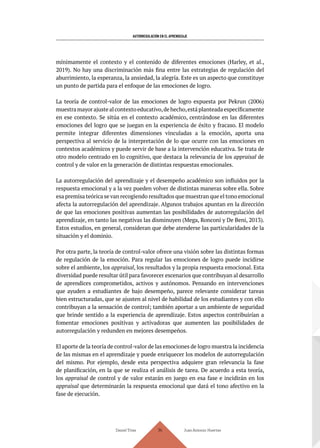AUTORREGULACIÓN EN EL APRENDIZAJE
Daniel Trías Juan Antonio Huertas
114
mínimamente el contexto y el contenido de diferentes emociones (Harley, et al.,
2019). No hay una discriminación más fina entre las estrategias de regulación del
aburrimiento, la esperanza, la ansiedad, la alegría. Este es un aspecto que constituye
un punto de partida para el enfoque de las emociones de logro.
La teoría de control-valor de las emociones de logro expuesta por Pekrun (2006)
muestramayorajustealcontextoeducativo,dehecho,estáplanteadaespecíficamente
en ese contexto. Se sitúa en el contexto académico, centrándose en las diferentes
emociones del logro que se juegan en la experiencia de éxito y fracaso. El modelo
permite integrar diferentes dimensiones vinculadas a la emoción, aporta una
perspectiva al servicio de la interpretación de lo que ocurre con las emociones en
contextos académicos y puede servir de base a la intervención educativa. Se trata de
otro modelo centrado en lo cognitivo, que destaca la relevancia de los appraisal de
control y de valor en la generación de distintas respuestas emocionales.
La autorregulación del aprendizaje y el desempeño académico son influidos por la
respuesta emocional y a la vez pueden volver de distintas maneras sobre ella. Sobre
esa premisa teórica se van recogiendo resultados que muestran que el tono emocional
afecta la autorregulación del aprendizaje. Algunos trabajos apuntan en la dirección
de que las emociones positivas aumentan las posibilidades de autorregulación del
aprendizaje, en tanto las negativas las disminuyen (Mega, Ronconi y De Beni, 2013).
Estos estudios, en general, consideran que debe atenderse las particularidades de la
situación y el dominio.
Por otra parte, la teoría de control-valor ofrece una visión sobre las distintas formas
de regulación de la emoción. Para regular las emociones de logro puede incidirse
sobre el ambiente, los appraisal, los resultados y la propia respuesta emocional. Esta
diversidad puede resultar útil para favorecer escenarios que contribuyan al desarrollo
de aprendices comprometidos, activos y autónomos. Pensando en intervenciones
que ayuden a estudiantes de bajo desempeño, parece relevante considerar tareas
bien estructuradas, que se ajusten al nivel de habilidad de los estudiantes y con ello
contribuyan a la sensación de control; también aportar a un ambiente de seguridad
que brinde sentido a la experiencia de aprendizaje. Estos aspectos contribuirían a
fomentar emociones positivas y activadoras que aumenten las posibilidades de
autorregulación y redunden en mejores desempeños.
El aporte de la teoría de control-valor de las emociones de logro muestra la incidencia
de las mismas en el aprendizaje y puede enriquecer los modelos de autorregulación
del mismo. Por ejemplo, desde esta perspectiva adquiere gran relevancia la fase
de planificación, en la que se realiza el análisis de tarea. De acuerdo a esta teoría,
los appraisal de control y de valor estarán en juego en esa fase e incidirán en los
appraisal que determinarán la respuesta emocional que dará el tono afectivo en la
fase de ejecución.
 