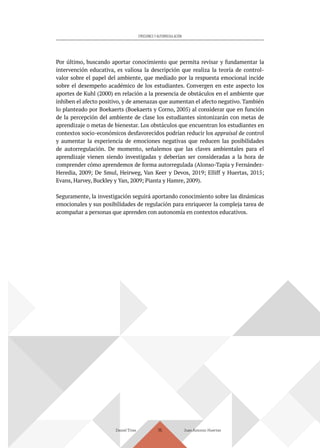 Daniel Trías Juan Antonio Huertas
115
EMOCIONES Y AUTORREGULACIÓN
Por último, buscando aportar conocimiento que permita revisar y fundamentar la
intervención educativa, es valiosa la descripción que realiza la teoría de control-
valor sobre el papel del ambiente, que mediado por la respuesta emocional incide
sobre el desempeño académico de los estudiantes. Convergen en este aspecto los
aportes de Kuhl (2000) en relación a la presencia de obstáculos en el ambiente que
inhiben el afecto positivo, y de amenazas que aumentan el afecto negativo. También
lo planteado por Boekaerts (Boekaerts y Corno, 2005) al considerar que en función
de la percepción del ambiente de clase los estudiantes sintonizarán con metas de
aprendizaje o metas de bienestar. Los obstáculos que encuentran los estudiantes en
contextos socio-económicos desfavorecidos podrían reducir los appraisal de control
y aumentar la experiencia de emociones negativas que reducen las posibilidades
de autorregulación. De momento, señalemos que las claves ambientales para el
aprendizaje vienen siendo investigadas y deberían ser consideradas a la hora de
comprender cómo aprendemos de forma autorregulada (Alonso-Tapia y Fernández-
Heredia, 2009; De Smul, Heirweg, Van Keer y Devos, 2019; Elliff y Huertas, 2015;
Evans, Harvey, Buckley y Yan, 2009; Pianta y Hamre, 2009).
Seguramente, la investigación seguirá aportando conocimiento sobre las dinámicas
emocionales y sus posibilidades de regulación para enriquecer la compleja tarea de
acompañar a personas que aprenden con autonomía en contextos educativos.
 