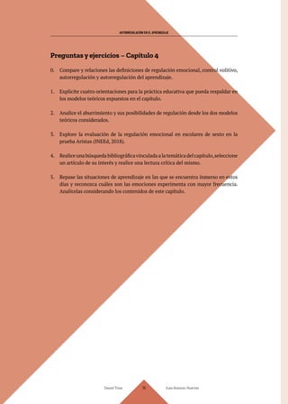 AUTORREGULACIÓN EN EL APRENDIZAJE
Daniel Trías Juan Antonio Huertas
116
Preguntas y ejercicios – Capítulo 4
0. Compare y relaciones las definiciones de regulación emocional, control volitivo,
autorregulación y autorregulación del aprendizaje.
1. Explicite cuatro orientaciones para la práctica educativa que pueda respaldar en
los modelos teóricos expuestos en el capítulo.
2. Analice el aburrimiento y sus posibilidades de regulación desde los dos modelos
teóricos considerados.
3. Explore la evaluación de la regulación emocional en escolares de sexto en la
prueba Aristas (INEEd, 2018).
4. Realiceunabúsquedabibliográficavinculadaalatemáticadelcapítulo,seleccione
un artículo de su interés y realice una lectura crítica del mismo.
5. Repase las situaciones de aprendizaje en las que se encuentra inmerso en estos
días y reconozca cuáles son las emociones experimenta con mayor frecuencia.
Analícelas considerando los contenidos de este capítulo.
 