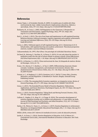 Daniel Trías Juan Antonio Huertas
117
EMOCIONES Y AUTORREGULACIÓN
Referencias
Alonso-Tapia, J., & Fernández-Heredia, B. (2009). Un modelo para el análisis del clima
motivacional de clase: validez transcultural e implicaciones educativas. Infancia y
Aprendizaje, 32(4), 597–612. https://doi.org/10.1174/021037009789610368
Boekaerts, M., & Corno, L. (2005). Self-Regulation in the Classroom: A Perspective on
Assessment and Intervention. Applied Psychology, 54(2), 199–231. https://doi.
org/10.1111/j.1464-0597.2005.00205.x
Burić, I., & Sorić, I. (2012). The role of test hope and hopelessness in self-regulated learning:
Relations between volitional strategies, cognitive appraisals and academic achievement.
Learning and Individual Differences, 22(4), 523–529. https://doi.org/10.1016/j.
lindif.2012.03.011
Corno, L. (2001). Volitional aspects of self-regulated learning. In B. J. Zimmerman & D. H.
Schunk (Eds.), Self-regulated learning and academic achievement: Theoretical perspectives
(2nd ed.). London: Lawrence Erlbaum Associates.
Csikszentmihalyi, M. (1997). Fluir (Flow). Una psicología de la felicidad. Barcelona: Kairos.
De Smul, M., Heirweg, S., Van Keer, H., & Devos, G. (2019). It’s not only about the teacher! A
qualitative study into the role of school climate in primary schools. School Effectiveness
and School Improvement, 0(0), 1–24. https://doi.org/10.1080/09243453.2019.1672758
Elliff, H., & Huertas, J. A. (2015). Clima motivacional de clase. En búsqueda de matices. Revista
de Psicología, 11(21), 61–74.
Evans, I. M., Harvey, S. T., Buckley, L., & Yan, E. (2009). Differentiating classroom climate
concepts: Academic, management, and emotional environments. Kotuitui: New
Zealand Journal of Social Sciences Online, 4(2), 131–146. https://doi.org/10.1080/117708
3X.2009.9522449
Frenzel, A. C., & Stephens, E. J. (2013). Emotions. In N. C. Hall & T. Goetz (Eds.), Emotion,
Motivation, and Self-Regulation: A Handbook for Teachers. Bingley: Emerald Group
Publishing Limited.
Gross, J. J. (1998). The emerging field of emotion regulation: an integrative review. Review of
General Psychology, 2(5), 271–299. https://doi.org/10.1017.S0048577201393198
Gross, J. J. (2015). The Extended Process Model of Emotion Regulation: Elaborations,
Applications, and Future Directions. Psychological Inquiry, 26, 130–137. https://doi.org/10
.1080/1047840X.2015.989751
Gross, J. J. (2013). Emotion Regulation: Taking Stock and Moving Forward. Emotion, 13(3),
359–365. https://doi.org/10.1037/a0032135
Gullone, E., Hughes, E. K., King, N. J., & Tonge, B. (2010). The normative development of
emotion regulation strategy use in children and adolescents: a 2-year follow-up study.
Journal of Child Psychology and Psychiatry, and Allied Disciplines, 51(5), 567–574. https://
doi.org/10.1111/j.1469-7610.2009.02183.x
Harley, J. M., Pekrun, R., Taxer, J. L., & Gross, J. J. (2019). Emotion Regulation in Achievement
Situations: An Integrated Model. Educational Psychologist, 0(0), 1–21. https://doi.org/10.1
080/00461520.2019.1587297
INEEd. (2018). Aristas 2017. Informe de resultados de tercero y sexto de educación primaria.
Jacobs, S., & Gross, J. J. (2014). Emotion Regulation in Education. In R. H. Pekrun & L.
Linnenbrink-Garcia (Eds.), International Handbook of Emotions in Education. New York:
Routledge.
 