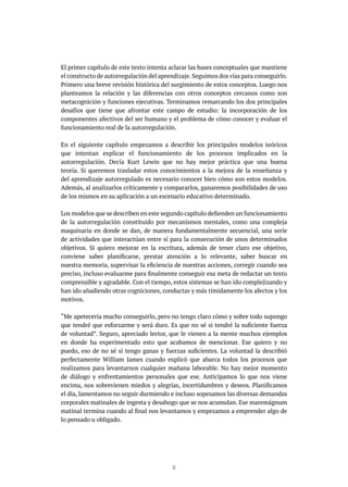 12
El primer capítulo de este texto intenta aclarar las bases conceptuales que mantiene
el constructo de autorregulación del aprendizaje.Seguimos dos vías para conseguirlo.
Primero una breve revisión histórica del surgimiento de estos conceptos. Luego nos
planteamos la relación y las diferencias con otros conceptos cercanos como son
metacognición y funciones ejecutivas. Terminamos remarcando los dos principales
desafíos que tiene que afrontar este campo de estudio: la incorporación de los
componentes afectivos del ser humano y el problema de cómo conocer y evaluar el
funcionamiento real de la autorregulación.
En el siguiente capítulo empezamos a describir los principales modelos teóricos
que intentan explicar el funcionamiento de los procesos implicados en la
autorregulación. Decía Kurt Lewin que no hay mejor práctica que una buena
teoría. Si queremos trasladar estos conocimientos a la mejora de la enseñanza y
del aprendizaje autorregulado es necesario conocer bien cómo son estos modelos.
Además, al analizarlos críticamente y compararlos, ganaremos posibilidades de uso
de los mismos en su aplicación a un escenario educativo determinado.
Los modelos que se describen en este segundo capítulo defienden un funcionamiento
de la autorregulación constituido por mecanismos mentales, como una compleja
maquinaria en donde se dan, de manera fundamentalmente secuencial, una serie
de actividades que interactúan entre sí para la consecución de unos determinados
objetivos. Si quiero mejorar en la escritura, además de tener claro ese objetivo,
conviene saber planificarse, prestar atención a lo relevante, saber buscar en
nuestra memoria, supervisar la eficiencia de nuestras acciones, corregir cuando sea
preciso, incluso evaluarme para finalmente conseguir esa meta de redactar un texto
comprensible y agradable. Con el tiempo, estos sistemas se han ido complejizando y
han ido añadiendo otras cogniciones, conductas y más tímidamente los afectos y los
motivos.
“Me apetecería mucho conseguirlo, pero no tengo claro cómo y sobre todo supongo
que tendré que esforzarme y será duro. Es que no sé si tendré la suficiente fuerza
de voluntad”. Seguro, apreciado lector, que le vienen a la mente muchos ejemplos
en donde ha experimentado esto que acabamos de mencionar. Ese quiero y no
puedo, eso de no sé si tengo ganas y fuerzas suficientes. La voluntad la describió
perfectamente William James cuando explicó que abarca todos los procesos que
realizamos para levantarnos cualquier mañana laborable. No hay mejor momento
de diálogo y enfrentamientos personales que ese. Anticipamos lo que nos viene
encima, nos sobrevienen miedos y alegrías, incertidumbres y deseos. Planificamos
el día, lamentamos no seguir durmiendo e incluso sopesamos las diversas demandas
corporales matinales de ingesta y desahogo que se nos acumulan. Ese maremágnum
matinal termina cuando al final nos levantamos y empezamos a emprender algo de
lo pensado u obligado.
 