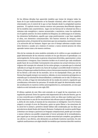 13
En las últimas décadas han aparecido modelos que tratan de integrar todas las
bases de lo que tradicionalmente se ha llamado voluntad, sobre todo los aspectos
relacionados con el control de lo que se han llamado desde la antigüedad nuestras
pasiones. El capítulo tercero intenta mostrar este panorama describiendo algunos
de los modelos más característicos. Jugar con las fuerzas de la voluntad nos lleva a
sistemas más energéticos y menos secuenciales y mecánicos, como los explicados
en el capítulo anterior. En estos modelos los bloqueos, las sobrecargas en el sistema,
los elementos facilitadores, aquello que carga positivamente y que hace espabilar
al alma, son elementos consustanciales. Son buenos intentos de integrar, como
apuntamos antes,el manejo de las emociones que nos acompañan,nuestros intereses
y la activación del ser humano. Seguro que con el tiempo sabremos acoplar mejor
estos factores y ayudar así a mejorar el costoso y nunca neutral proceso de cómo
aprender tantas cosas y de manera continua.
Otra de las ventajas de estos modelos centrados en lo volitivo es que consideran el
papel determinante de los entornos sociales en los que discurre el aprendizaje y su
autorregulación. En las aulas se generan situaciones divertidas, apasionantes y otras
amenazantes o inseguras. Esos contextos inciden en el control que cada estudiante
puede hacer de su actividad. Curiosamente esta postura tan actual entronca con los
orígenes del concepto de voluntad. En los mitos griegos, se pensaba que la voluntad
radicaba en un lugar de nuestro ser, fuera de la psique y accesible desde el exterior, el
thymos,elórganoqueusabanlosdiosesyotrascriaturasparamanejarelentendimiento
de los héroes y del resto de los mortales. Así se vio manipulado Ulises, por ahí las
Sirenas han jugado siempre con nosotros.Además, en esos momentos primigenios se
entendía que la voluntad iba desarrollándose y cambiando con la vida. El thymos era,
al fin y al cabo, el lugar de internalización de los modos de control y regulación que
consideramos relevantes las personas. El estudio del papel de determinados modos
de socialización en nuestros estilos autorregulatorios es, curiosamente, un área que
todavía se está iniciando en este siglo XXI.
El último capítulo de este libro está centrado en el papel de las emociones en la
regulación personal. Entre los aportes más importantes de la obra de Darwin, que no
es muy conocido para el público en general, están sus ideas que resaltan que el uso
de las emociones es uno de los mecanismos más eficaces para la adaptación humana
o, dicho de otro modo, el manejo de las emociones es inteligente. Con él la Ciencia
empezó a corregir el error de Descartes, quien no quiso liberar a las emociones de
la cárcel de lo animal y primitivo donde habían sido condenadas por las ideas que
prevalecieron desde finales del Imperio Romano. Cualquiera de nosotros podrá llegar
a dominar con tiempo y paciencia un lenguaje computacional, puede que con mayor
o menor esfuerzo sea posible comprender el tercer principio de la termodinámica,
pero aquel que se crea que domina su mundo emocional por completo, que gobierna
sus afectos y sus efectos, solo demuestra un profundo trastorno narcisista. En este
capítulo analizaremos con algún detalle los modelos que intentan describir nuestros
 