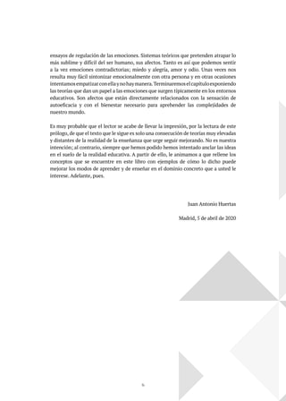 14
ensayos de regulación de las emociones. Sistemas teóricos que pretenden atrapar lo
más sublime y difícil del ser humano, sus afectos. Tanto es así que podemos sentir
a la vez emociones contradictorias; miedo y alegría, amor y odio. Unas veces nos
resulta muy fácil sintonizar emocionalmente con otra persona y en otras ocasiones
intentamosempatizarconellaynohaymanera.Terminaremoselcapítuloexponiendo
las teorías que dan un papel a las emociones que surgen típicamente en los entornos
educativos. Son afectos que están directamente relacionados con la sensación de
autoeficacia y con el bienestar necesario para aprehender las complejidades de
nuestro mundo.
Es muy probable que el lector se acabe de llevar la impresión, por la lectura de este
prólogo, de que el texto que le sigue es solo una consecución de teorías muy elevadas
y distantes de la realidad de la enseñanza que urge seguir mejorando. No es nuestra
intención; al contrario, siempre que hemos podido hemos intentado anclar las ideas
en el suelo de la realidad educativa. A partir de ello, le animamos a que rellene los
conceptos que se encuentre en este libro con ejemplos de cómo lo dicho puede
mejorar los modos de aprender y de enseñar en el dominio concreto que a usted le
interese. Adelante, pues.
Juan Antonio Huertas
Madrid, 5 de abril de 2020
 