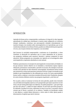 INTRODUCCIÓN
AUTORREGULACIÓN EN EL APRENDIZAJE
Aprender de forma activa, comprometida y autónoma a lo largo de la vida, logrando
aprendizajes de calidad que contribuyan a nuestra mejor adaptación en contextos
siempre cambiantes, constituye una preocupación señalada reiteradamente en
nuestros tiempos. Los estudios sobre autorregulación en el aprendizaje, que se han
venidodesarrollandoenlosúltimos30años,puedenserreflejodedichapreocupación.
A la vez, una vía para intentar dar respuesta a esa necesidad.
Qué favorece la actividad comprometida y autónoma en el aprendizaje, y cómo
contribuir al desarrollo de aprendices que se vayan adueñando de su proceso,
son preguntas cotidianas para maestros, docentes y quienes comparten la tarea
educativa. Dichas preguntas son retomadas con vigencia en la investigación sobre
autorregulación y esperamos abordarlas en este manual.
Podemos aproximarnos al concepto de autorregulación reconociendo actividades en
las que alcanzar nuestro objetivo no es inmediato y necesitamos superar algunos
obstáculos, permanecer concentrados y persistir en la tarea. Por ejemplo, la tarea de
escribir estos párrafos ha sido altamente autorregulada. Inicialmente hemos tenido
que orientarnos y aclarar qué queremos comunicar al lector.Luego ir revisando en qué
medida lo que imaginábamos se iba reflejando por escrito. En varias oportunidades
hemos vuelto a empezar y estuvimos tentados de borrarlo todo. Finalmente, después
de varios intentos debimos resolver una pregunta inquietante: ¿está listo ya?
Por su parte, usted, al comenzar la lectura de estos párrafos, puede estar iniciando
una actividad autorregulada. Quizá ya se ha preguntado qué espera encontrar en este
texto y de qué modo podrá lograr sus objetivos. Se podría preguntar: “¿por qué tengo
que leer esto ahora?”, y dudar de seguir adelante. Si solo tiene que leerlo porque lo
ha indicado el profesor de turno, esperamos la tarea le sea leve y encuentre nuevas
razones que le lleven a persistir en su esfuerzo. También irá decidiendo cuándo
ir más deprisa y cuándo deberá detenerse y volver sobre lo leído. Quizá pueda ir
directamente al capítulo que más le interese.
Daniel Trías Juan Antonio Huertas
18
 