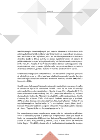 INTRODUCCIÓN
Podríamos seguir sumando ejemplos para intentar convencerlo de la utilidad de la
autorregulación en la vida cotidiana y, particularmente, en el aprendizaje académico.
Pero recurramos a otro argumento, dado por su amplia presencia en la literatura
científica. Desde la década del 80, ha crecido significativamente el número de
publicacionesqueincluyen“selfregulatedlearning”eneltítulooenelresumen(Goetz,
Nett,y Hall,2013; Greene,2018).Podrá comprobarlo al incluir“autorregulación”(self-
regulation) como palabra clave en algún buscador y seguramente obtener un número
altísimo de referencias, que está más allá de nuestras posibilidades de lectura.
El término autorregulación se ha extendido a los más diversos campos de aplicación
delaPsicología,loqueseevidenciaenlavariedadde tópicosque incluyenlosdistintos
manuales especializados en la temática (Boekaerts, Pintrich y Zeidner, 2000; Vohs y
Baumeister, 2011).
Considerando el alcance de los estudios sobre autorregulación encontramos ejemplos
en ámbitos de aplicación sumamente variados. Fuera de las aulas, se investiga
autorregulación en: diversas adicciones (Kopetz, Lejuez, Wiers y Kruglanski, 2013);
compras compulsivas (Verplanken y Sato, 2011); exposición a la violencia y maltrato
(Schatz, Smith, Borkowsky, Whitman y Keogh, 2008); problemas de conducta (Smith,
Cumming, Pits y Daunic, 2015); salud mental (Buckner, Mezzacappa y Beardslee,
2009); práctica clínica y psicopatología (Pears, Kim, Healey, Yoerger y Fisher, 2015);
regulación emocional (Davis y Levine, 2013); psicología del tránsito (Wong, Smith y
Sullivan, 2015); actividad física y deporte (McCardle, Young y Baker, 2017); prácticas
de crianza (Thomas, De Backer, Peeters y Lombaerts, 2019).
Por supuesto encontramos estudios sobre autorregulación en ámbitos académicos,
donde se destaca su papel en el aprendizaje: comprensión de textos (van de Pol, de
Bruin,van Loon y van Gog,2019); escritura (Palermo y Thomson,2018); matemáticas
(Callan y Cleary, 2019); ciencias (González, 2017); el éxito escolar en educación
inicial (Perels y Dörr, 2019); el desarrollo de habilidades musicales (Varela, Abramis,
Daniel Trías Juan Antonio Huertas
19
 
