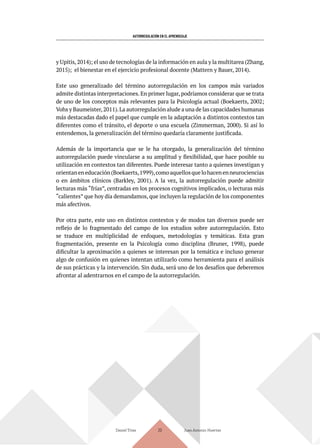 AUTORREGULACIÓN EN EL APRENDIZAJE
y Upitis,2014); el uso de tecnologías de la información en aula y la multitarea (Zhang,
2015); el bienestar en el ejercicio profesional docente (Mattern y Bauer, 2014).
Este uso generalizado del término autorregulación en los campos más variados
admite distintas interpretaciones.En primer lugar,podríamos considerar que se trata
de uno de los conceptos más relevantes para la Psicología actual (Boekaerts, 2002;
Vohs y Baumeister,2011).La autorregulación alude a una de las capacidades humanas
más destacadas dado el papel que cumple en la adaptación a distintos contextos tan
diferentes como el tránsito, el deporte o una escuela (Zimmerman, 2000). Si así lo
entendemos, la generalización del término quedaría claramente justificada.
Además de la importancia que se le ha otorgado, la generalización del término
autorregulación puede vincularse a su amplitud y flexibilidad, que hace posible su
utilización en contextos tan diferentes. Puede interesar tanto a quienes investigan y
orientaneneducación(Boekaerts,1999),comoaquellosquelohacenenneurociencias
o en ámbitos clínicos (Barkley, 2001). A la vez, la autorregulación puede admitir
lecturas más “frías”, centradas en los procesos cognitivos implicados, o lecturas más
“calientes” que hoy día demandamos, que incluyen la regulación de los componentes
más afectivos.
Por otra parte, este uso en distintos contextos y de modos tan diversos puede ser
reflejo de lo fragmentado del campo de los estudios sobre autorregulación. Esto
se traduce en multiplicidad de enfoques, metodologías y temáticas. Esta gran
fragmentación, presente en la Psicología como disciplina (Bruner, 1998), puede
dificultar la aproximación a quienes se interesan por la temática e incluso generar
algo de confusión en quienes intentan utilizarlo como herramienta para el análisis
de sus prácticas y la intervención. Sin duda, será uno de los desafíos que deberemos
afrontar al adentrarnos en el campo de la autorregulación.
Daniel Trías Juan Antonio Huertas
20
 