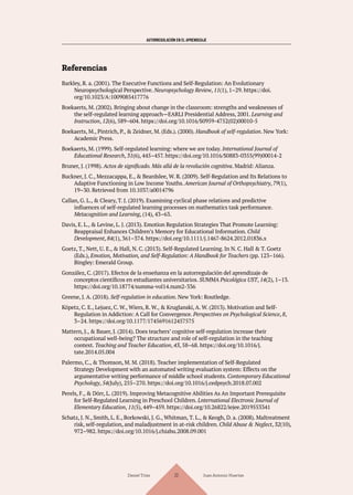 AUTORREGULACIÓN EN EL APRENDIZAJE
Referencias
Barkley, R. a. (2001). The Executive Functions and Self-Regulation: An Evolutionary
Neuropsychological Perspective. Neuropsychology Review, 11(1), 1–29. https://doi.
org/10.1023/A:1009085417776
Boekaerts, M. (2002). Bringing about change in the classroom: strengths and weaknesses of
the self-regulated learning approach—EARLI Presidential Address, 2001. Learning and
Instruction, 12(6), 589–604. https://doi.org/10.1016/S0959-4752(02)00010-5
Boekaerts, M., Pintrich, P., & Zeidner, M. (Eds.). (2000). Handbook of self-regulation. New York:
Academic Press.
Boekaerts, M. (1999). Self-regulated learning: where we are today. International Journal of
Educational Research, 31(6), 445–457. https://doi.org/10.1016/S0883-0355(99)00014-2
Bruner, J. (1998). Actos de significado. Más allá de la revolución cognitiva. Madrid: Alianza.
Buckner, J. C., Mezzacappa, E., & Beardslee, W. R. (2009). Self-Regulation and Its Relations to
Adaptive Functioning in Low Income Youths. American Journal of Orthopsychiatry, 79(1),
19–30. Retrieved from 10.1037/a0014796
Callan, G. L., & Cleary, T. J. (2019). Examining cyclical phase relations and predictive
influences of self-regulated learning processes on mathematics task performance.
Metacognition and Learning, (14), 43–63.
Davis, E. L., & Levine, L. J. (2013). Emotion Regulation Strategies That Promote Learning:
Reappraisal Enhances Children’s Memory for Educational Information. Child
Development, 84(1), 361–374. https://doi.org/10.1111/j.1467-8624.2012.01836.x
Goetz, T., Nett, U. E., & Hall, N. C. (2013). Self-Regulated Learning. In N. C. Hall & T. Goetz
(Eds.), Emotion, Motivation, and Self-Regulation: A Handbook for Teachers (pp. 123–166).
Bingley: Emerald Group.
González, C. (2017). Efectos de la enseñanza en la autorregulación del aprendizaje de
conceptos científicos en estudiantes universitarios. SUMMA Psicológica UST, 14(2), 1–13.
https://doi.org/10.18774/summa-vol14.num2-336
Greene, J. A. (2018). Self-regulation in education. New York: Routledge.
Köpetz, C. E., Lejuez, C. W., Wiers, R. W., & Kruglanski, A. W. (2013). Motivation and Self-
Regulation in Addiction: A Call for Convergence. Perspectives on Psychological Science, 8,
3–24. https://doi.org/10.1177/1745691612457575
Mattern, J., & Bauer, J. (2014). Does teachers’ cognitive self-regulation increase their
occupational well-being? The structure and role of self-regulation in the teaching
context. Teaching and Teacher Education, 43, 58–68. https://doi.org/10.1016/j.
tate.2014.05.004
Palermo, C., & Thomson, M. M. (2018). Teacher implementation of Self-Regulated
Strategy Development with an automated writing evaluation system: Effects on the
argumentative writing performance of middle school students. Contemporary Educational
Psychology, 54(July), 255–270. https://doi.org/10.1016/j.cedpsych.2018.07.002
Perels, F., & Dörr, L. (2019). Improving Metacognitive Abilities As An Important Prerequisite
for Self-Regulated Learning in Preschool Children. Lnternational Electronic Journal of
Elementary Education, 11(5), 449–459. https://doi.org/10.26822/iejee.2019553341
Schatz, J. N., Smith, L. E., Borkowski, J. G., Whitman, T. L., & Keogh, D. a. (2008). Maltreatment
risk, self-regulation, and maladjustment in at-risk children. Child Abuse & Neglect, 32(10),
972–982. https://doi.org/10.1016/j.chiabu.2008.09.001
Daniel Trías Juan Antonio Huertas
22
 