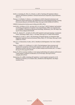 INTRODUCCIÓN
Smith, S., Cumming, M., Pitts, D., & Daunic, A. (2015). Teaching self-regulation skills to
students with behavior problems: essential instructional components. Beyond Behavior,
4(3), 4–13.
Thomas, V., De Backer, F., Peeters, J., & Lombaerts, K. (2019). Parental involvement and
adolescent school achievement: the mediational role of self-regulated learning. Learning
Environments Research, (0123456789). https://doi.org/10.1007/s10984-019-09278-x
UNESCO. Declaración de Incheon para la Educación 2030. (2016).
van de Pol, J., de Bruin, A. B. H., van Loon, M. H., & van Gog, T. (2019). Students’ and teachers’
monitoring and regulation of students’ text comprehension: Effects of comprehension
cue availability. Contemporary Educational Psychology, 56(February), 236–249. https://doi.
org/10.1016/j.cedpsych.2019.02.001
Varela, W., Abrami, P. C., & Upitis, R. (2014). Self-regulation and music learning: A systematic
review. Psychology of Music, 44(1), 1–20. https://doi.org/10.1177/0305735614554639
Verplanken, B., & Sato, A. (2011). The Psychology of Impulse Buying: An Integrative Self-
Regulation Approach. Journal of Consumer Policy, 34(2), 197–210. https://doi.org/10.1007/
s10603-011-9158-5
Vohs, K. D., & Baumeister, R. (Eds.). (2011). Handbook of Self-Regulation. New York: Guilford
Press.
Wong, I. Y., Smith, S. S., & Sullivan, K. A. (2015). The development, factor structure and
psychometric properties of driving self-regulation scales for older adults: Has self-
regulation evolved in the last 15 years? Accident Analysis and Prevention, 80, 1–6. https://
doi.org/10.1016/j.aap.2015.03.035
Zhang, W. (2015). Learning variables, in-class laptop multitasking and academic performance:
A path analysis. Computers & Education, 81, 82–88. https://doi.org/10.1016/j.
compedu.2014.09.012
Zimmerman, B. J. (2000). Attaining self-regulation. A social cognitive perspective. In M.
Boekaerts, P. Pintrich, & M. Zeidner (Eds.), Handbook of Self-Regulation. San Diego:
Academic Press.
Daniel Trías Juan Antonio Huertas
23
 