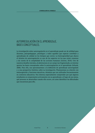 AUTORREGULACIÓN EN EL APRENDIZAJE
La investigación sobre autorregulación en el aprendizaje puede ser de utilidad para
docentes, psicopedagogos, psicólogos y todos aquellos que esperan contribuir a
aprendizajes de calidad en los tiempos que corren. La heterogeneidad que abarca
el término de autorregulación es uno de los aspectos en los que existe consenso
y da cuenta de la complejidad de las acciones humanas (Greene, 2018). Uno de
nuestros desafíos iniciales, al adentrarnos en un campo tan fragmentado, es intentar
aportar las bases conceptuales sobre la autorregulación en el aprendizaje (Schunk,
2008). Para ello, nos aproximaremos a la definición de aprendizaje autorregulado
y a una perspectiva histórica sobre su investigación. Plantearemos su relación con
metacognición y funciones ejecutivas, términos que son utilizados frecuentemente
en contextos educativos. Nos interesa especialmente comprender por qué algunos
estudiantes se comprometen activamente con su aprendizaje y el logro de sus metas,
qué procesos se desarrollan cuando ello ocurre, así como identificar las dificultades
que encuentran para ello.
AUTORREGULACIÓN EN EL APRENDIZAJE.
BASES CONCEPTUALES.
Daniel Trías Juan Antonio Huertas
26
 