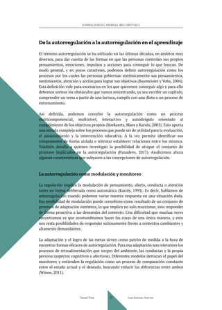 AUTORREGULACIÓN EN EL APRENDIZAJE. BASES CONCEPTUALES
De la autorregulación a la autorregulación en el aprendizaje
El término autorregulación se ha utilizado en las últimas décadas, en ámbitos muy
diversos, para dar cuenta de las formas en que las personas controlan sus propios
pensamientos, emociones, impulsos y acciones para conseguir lo que buscan. De
modo general, y en pocos caracteres, podemos definir autorregulación como los
procesos por los cuales las personas gobiernan sistémicamente sus pensamientos,
sentimientos, atención y acción para lograr sus objetivos (Baumeister y Vohs, 2004).
Esta definición vale para escenarios en los que queremos conseguir algo y para ello
debemos sortear los obstáculos que vamos encontrando, ya sea escribir un capítulo,
comprender un tema a partir de una lectura, cumplir con una dieta o un proceso de
entrenamiento.
Así definida, podemos concebir la autorregulación como un proceso
multicomponencial, multinivel, interactivo y autodirigido orientado al
cumplimiento de los objetivos propios (Boekaerts, Maes y Karoly, 2005). Esto aporta
una mirada compleja sobre los procesos que puede ser de utilidad para la evaluación,
el asesoramiento y la intervención educativa. A la vez permite identificar sus
componentes de forma aislada e intentar establecer relaciones entre los mismos.
También desafía a quienes investigan la posibilidad de atrapar el conjunto de
procesos implicados en la autorregulación (Panadero, 2017). Analicemos ahora
algunas características que subyacen a las concepciones de autorregulación.
La autorregulación como modulación y monitoreo
La regulación implica la modulación de pensamiento, afecto, conducta o atención
tanto en forma deliberada como automática (Karoly, 1993). Es decir, hablamos de
autorregulación cuando podemos variar nuestra respuesta en una situación dada.
Esa posibilidad de modulación puede concebirse como resultado de un conjunto de
procesos de adaptación sistémica, lo que implica no solo reaccionar, sino responder
de forma proactiva a las demandas del contexto. Una dificultad que muchas veces
encontramos es que acostumbramos hacer las cosas de una única manera, y esto
nos resta posibilidades de responder exitosamente frente a contextos cambiantes y
altamente demandantes.
La adaptación y el logro de las metas sirven como patrón de medida a la hora de
encontrar formas eficaces de autorregulación. Para esa adaptación son relevantes los
procesos de retroalimentación que surgen del ambiente, las conductas y la propia
persona (aspectos cognitivos y afectivos). Diferentes modelos destacan el papel del
monitoreo y entienden la regulación como un proceso de comparación constante
entre el estado actual y el deseado, buscando reducir las diferencias entre ambos
(Winne, 2011).
Daniel Trías Juan Antonio Huertas
27
 