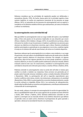 AUTORREGULACIÓN EN EL APRENDIZAJE
Debemos considerar que las actividades de regulación pueden ser deliberadas o
automáticas (Karoly, 1993). De hecho, buena parte de la actividad cognitiva tiene
carácter implícito, se realiza sin experiencia consciente de los procesos en juego
(Pekrun, 2013). La naturaleza de los procesos de autorregulación será un aspecto a
considerar en los distintos modelos teóricos que analizaremos,así como al evaluarlos
y enfocar su enseñanza.
La autorregulación como actividad del self
Más que definir la autorregulación como un rasgo estable del sujeto o una habilidad
dada, el foco está puesto en los procesos implicados en una situación que ocurre
(Winne y Hadwin, 2010; Zeidner y Stoeger, 2019). Al concebirla de esa forma, cobran
relevancia los modos en que las personas se implican y gobiernan sus procesos para
alcanzar sus objetivos en situaciones concretas, aquí y ahora. Nuestros estudiantes
podrían autorregular su aprendizaje en una asignatura y no en otra,o podrían regular
el enojo en el contexto del aula de unas formas y de otras en el contexto deportivo.
Queremos subrayar que la autorregulación no se reduce a una conducta o a un rasgo
en particular,sino que refiere a la posibilidad de implicarnos de modo activo y flexible
para lograr nuestros objetivos en situaciones concretas. Por ejemplo, en algunas
situaciones, dejar de leer algunos párrafos de un texto puede ayudarnos a alcanzar
nuestros objetivos,en otras en cambio puede condenarnos al fracaso rotundo.Deberá
evaluarlo usted en este caso. En consecuencia, considerar la autorregulación como
actividad en situación será relevante para evaluar y enseñar (Winne y Hadwin, 2010).
Podemos entender la autorregulación como la acción del self sobre sí mismo para
cambiar su estado y modular sus respuestas. Estas acciones son generadas por el
propio sujeto buscando alcanzar estándares, metas o estados deseados (Schmeichel
y Baumeister, 2004). La participación del self es requerida especialmente para
resolver conflictos entre metas, resistir a las tentaciones, sobreponerse a la ansiedad
(BaumeisteryVohs,2004).Laautorregulaciónsenecesita,fundamentalmente,cuando
la acción rutinaria es impedida (Winne 2011). Los escenarios de sobreprotección,
dondetodaslasdificultadesseresuelvenanticipadamente,contribuyenmínimamente
al desarrollo de la autorregulación.
De este modo, subyace al concepto de autorregulación la noción de agencialidad. Es
decir, la posibilidad del sujeto de ser causa (agente) de sus propias acciones (Pintrich
y Zusho, 2007; Winne y Hadwin, 2010). Distintas definiciones coinciden en este
aspecto y convergen con un marcado interés en los ámbitos educativos que definen
al aprendiz como un sujeto activo, fomentan el protagonismo de quien aprende a
aprender y destacan la necesidad de hacerlo con autonomía.
Daniel Trías Juan Antonio Huertas
28
 