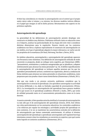 AUTORREGULACIÓN EN EL APRENDIZAJE. BASES CONCEPTUALES
Si bien hay coincidencia en vincular la autorregulación con el control que el propio
sujeto ejerce sobre sí mismo y su entorno, los diversos modelos teóricos difieren
en el papel que otorgan al self en dicho proceso. Retomaremos este aspecto en los
próximos capítulos.
Autorregulación del aprendizaje
La generalidad de las definiciones de autorregulación permite desplegar este
constructo en ámbitos muy distintos. Podríamos utilizarlo tanto en educación como
en el deporte, analizar las particularidades de las etapas del ciclo vital o considerar
distintas dimensiones para la regulación. Nuestro interés por los contextos
académicos nos lleva a explorar especialmente el constructo de autorregulación en
ese ámbito, en el que el aprendizaje adquiere la mayor relevancia y se vuelve uno de
los propósitos de la enseñanza (De Smul, Heirweeg, Van Keer y Devos, 2019).
En ámbitos educativos, autorregulación y autorregulación del aprendizaje aparecen
con frecuencia como sinónimos. Una definición de autorregulación utilizada de modo
recurrente es propuesta, desde un enfoque socio-cognitivo, por Zimmerman (2000):
“pensamientos, sentimientos y conductas autogeneradas que se planifican y adaptan
sistémicamente para alcanzar las metas personales” (p. 14).Al definir específicamente
la autorregulación del aprendizaje se incluyen aquellos procesos por los que los
aprendices personalmente activan y sostienen sus cogniciones, afectos y conductas de
forma sistémica para alcanzar sus metas personales en situaciones académicas, como
prepararse para una prueba o hacer tareas domiciliarias (Zimmerman y Schunk, 2011).
Más que una moda o un proceso accesorio, podríamos considerar que la
autorregulación es esencial al aprendizaje y los aprendices autorregulan su actividad
de forma deliberada o no, dada su limitada capacidad de procesamiento (Winne,
2011). La investigación en autorregulación del aprendizaje busca generar modelos
de lo que ocurre en el aprendizaje académico (Pintrich y Zusho, 2007), que serán
de utilidad pensando tanto en el asesoramiento psicoeducativo como en la tarea
docente.
Anuestroentender,sibienguardanestrechasimilitud,elconceptodeautorregulación
va más allá que el de autorregulación del aprendizaje (Greene, 2018). Este último
nos sitúa particularmente en los escenarios educativos, los contenidos académicos
y los esfuerzos por regular las estrategias y actividades propias del aprendizaje en
esos contextos. A la vez se mantienen las características centrales de la definición
de autorregulación que hemos comentado anteriormente. Al utilizar el término
autorregulación del aprendizaje o aprendizaje autorregulado (self-regulated learning)
intentamos conocer cómo los estudiantes se convierten en expertos y por qué cuesta
tanto lograrlo en contextos académicos (Zimmerman, 2011).
Daniel Trías Juan Antonio Huertas
29
 