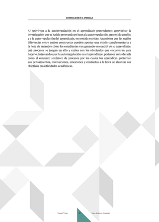 AUTORREGULACIÓN EN EL APRENDIZAJE
Al referirnos a la autorregulación en el aprendizaje pretendemos aprovechar la
investigación que se ha ido generando en base a la autorregulación,en sentido amplio,
y a la autorregulación del aprendizaje, en sentido estricto. Asumimos que las sutiles
diferencias entre ambos constructos pueden aportar una visión complementaria a
la hora de entender cómo los estudiantes van ganando en control de su aprendizaje,
qué procesos se juegan en ello y cuáles son los obstáculos que encuentran para
hacerlo. Interesados por la autorregulación en el aprendizaje, podemos considerarla
como el conjunto sistémico de procesos por los cuales los aprendices gobiernan
sus pensamientos, motivaciones, emociones y conductas a la hora de alcanzar sus
objetivos en actividades académicas.
Daniel Trías Juan Antonio Huertas
30
 