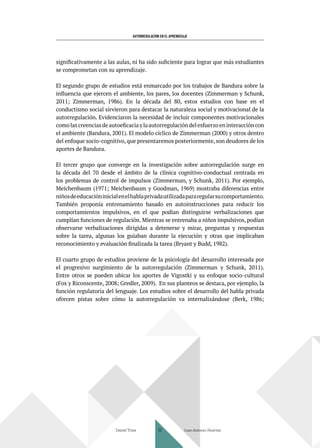 AUTORREGULACIÓN EN EL APRENDIZAJE
significativamente a las aulas, ni ha sido suficiente para lograr que más estudiantes
se comprometan con su aprendizaje.
El segundo grupo de estudios está enmarcado por los trabajos de Bandura sobre la
influencia que ejercen el ambiente, los pares, los docentes (Zimmerman y Schunk,
2011; Zimmerman, 1986). En la década del 80, estos estudios con base en el
conductismo social sirvieron para destacar la naturaleza social y motivacional de la
autorregulación. Evidenciaron la necesidad de incluir componentes motivacionales
comolascreenciasdeautoeficaciaylaautorregulacióndelesfuerzoeninteraccióncon
el ambiente (Bandura, 2001). El modelo cíclico de Zimmerman (2000) y otros dentro
del enfoque socio-cognitivo, que presentaremos posteriormente, son deudores de los
aportes de Bandura.
El tercer grupo que converge en la investigación sobre autorregulación surge en
la década del 70 desde el ámbito de la clínica cognitivo-conductual centrada en
los problemas de control de impulsos (Zimmerman, y Schunk, 2011). Por ejemplo,
Meichenbaum (1971; Meichenbaum y Goodman, 1969) mostraba diferencias entre
niñosdeeducacióninicialenelhablaprivadautilizadapararegularsucomportamiento.
También proponía entrenamiento basado en autoinstrucciones para reducir los
comportamientos impulsivos, en el que podían distinguirse verbalizaciones que
cumplían funciones de regulación. Mientras se entrenaba a niños impulsivos, podían
observarse verbalizaciones dirigidas a detenerse y mirar, preguntas y respuestas
sobre la tarea, algunas los guiaban durante la ejecución y otras que implicaban
reconocimiento y evaluación finalizada la tarea (Bryant y Budd, 1982).
El cuarto grupo de estudios proviene de la psicología del desarrollo interesada por
el progresivo surgimiento de la autorregulación (Zimmerman y Schunk, 2011).
Entre otros se pueden ubicar los aportes de Vigostki y su enfoque socio-cultural
(Fox y Riconscente, 2008; Gredler, 2009). En sus planteos se destaca, por ejemplo, la
función regulatoria del lenguaje. Los estudios sobre el desarrollo del habla privada
ofrecen pistas sobre cómo la autorregulación va internalizándose (Berk, 1986;
Daniel Trías Juan Antonio Huertas
32
 