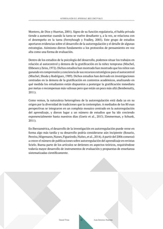 AUTORREGULACIÓN EN EL APRENDIZAJE. BASES CONCEPTUALES
Montero, de Dios y Huertas, 2001). Signo de su función regulatoria, el habla privada
tiende a aumentar cuando la tarea se vuelve desafiante y, a la vez, se relaciona con
el desempeño en la tarea (Fernyhough y Fradley, 2005). Este grupo de estudios
aportaron evidencias sobre el desarrollo de la autorregulación y el detalle de algunas
estrategias. Asimismo dieron fundamento a los protocolos de pensamiento en voz
alta como una forma de evaluación.
Dentro de los estudios de la psicología del desarrollo, podemos situar los trabajos en
relación al autocontrol y demora de la gratificación en la niñez temprana (Mischel,
Ebbesen y Zeiss,1972).Dichos estudios han mostrado han mostrado que los niños van
ganando en comprensión y conciencia de sus recursos estratégicos para el autocontrol
(Mischel, Shoda y Rodríguez, 1989). Dichos estudios han derivado en investigaciones
centradas en la demora de la gratificación en contextos académicos, analizando en
qué medida los estudiantes están dispuestos a postergar la gratificación inmediata
por metas o recompensas más valiosas pero que están un poco más allá (Bembenutty,
2011).
Como vemos, la naturaleza heterogénea de la autorregulación está dada ya en su
origen por la diversidad de tradiciones que la contemplan. A mediados de los 80 esas
perspectivas se integraron en un complejo mosaico centrado en la autorregulación
del aprendizaje, y dieron lugar a un número de estudios que ha ido creciendo
exponencialmente hasta nuestros días (Goetz et al., 2013; Zimmerman, y Schunk,
2011).
En Iberoamérica, el desarrollo de la investigación en autorregulación puede verse en
forma algo más tardía y su desarrollo podría considerarse aún incipiente (Rosario,
Pereira,Högemann,Nunes,Figueiredo,Nuñez,et al.,2014).Apartir del 2006 comenzó
a crecer el número de publicaciones sobre autorregulación del aprendizaje en revistas
Scielo. Buena parte de los artículos se detienen en aspectos teóricos, requiriéndose
todavía mayor desarrollo de instrumentos de evaluación y propuestas de enseñanza
sistematizadas científicamente.
Daniel Trías Juan Antonio Huertas
33
 