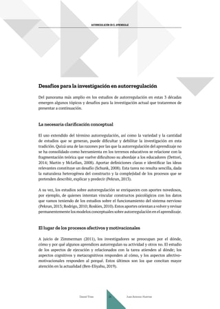 AUTORREGULACIÓN EN EL APRENDIZAJE
Desafíos para la investigación en autorregulación
Del panorama más amplio en los estudios de autorregulación en estas 3 décadas
emergen algunos tópicos y desafíos para la investigación actual que trataremos de
presentar a continuación.
La necesaria clarificación conceptual
El uso extendido del término autorregulación, así como la variedad y la cantidad
de estudios que se generan, puede dificultar y debilitar la investigación en esta
tradición. Quizá una de las razones por las que la autorregulación del aprendizaje no
se ha consolidado como herramienta en los terrenos educativos se relacione con la
fragmentación teórica que vuelve dificultoso su abordaje a los educadores (Dettori,
2014; Martin y McLellan, 2008). Aportar definiciones claras e identificar las ideas
relevantes constituye un desafío (Schunk, 2008). Esta tarea no resulta sencilla, dada
la naturaleza heterogénea del constructo y la complejidad de los procesos que se
pretenden describir, explicar y predecir (Pekrun, 2013).
A su vez, los estudios sobre autorregulación se enriquecen con aportes novedosos,
por ejemplo, de quienes intentan vincular constructos psicológicos con los datos
que vamos teniendo de los estudios sobre el funcionamiento del sistema nervioso
(Pekrun,2013; Rodrigo,2010; Roskies,2010).Estos aportes orientan a volver y revisar
permanentemente los modelos conceptuales sobre autorregulación en el aprendizaje.
El lugar de los procesos afectivos y motivacionales
A juicio de Zimmerman (2011), los investigadores se preocupan por el dónde,
cómo y por qué algunos aprendices autorregulan su actividad y otros no. El estudio
de los aspectos de ejecución y relacionados con la tarea atienden al dónde; los
aspectos cognitivos y metacognitivos responden al cómo, y los aspectos afectivo-
motivacionales responden al porqué. Estos últimos son los que concitan mayor
atención en la actualidad (Ben-Eliyahu, 2019).
Daniel Trías Juan Antonio Huertas
34
 