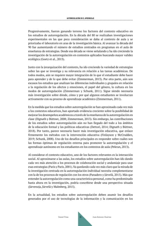 AUTORREGULACIÓN EN EL APRENDIZAJE
Progresivamente, fueron ganando terreno los factores del contexto educativo en
los estudios de autorregulación. En la década del 80 se realizaban investigaciones
experimentales en las que poca consideración se daba al contexto de aula y se
priorizaba el laboratorio en aras de la investigación básica. Al avanzar la década del
90 fue aumentando el número de estudios centrados en programas en el aula de
enseñanza de estrategias. Desde esa década se viene señalando y ha ido creciendo la
investigación de la autorregulación en contextos aplicados buscando mayor validez
ecológica (Goetz et al., 2013).
Junto con la jerarquización del contexto, ha ido creciendo la variedad de estrategias
sobre las que se investiga y su relevancia en relación a las tareas académicas. De
todos modos, aún se requiere mayor integración de lo que el estudiante debe hacer
para aprender y de lo que debe evitar (Zimmerman, 2013). Por otra parte, aún son
escasos los estudios que analizan las diferencias individuales y grupales en relación
a la regulación de los afectos y emociones, el papel del género, la cultura en los
modos de autorregulación (Zimmerman y Schunk, 2011). Sigue siendo necesaria
más investigación sobre dónde, cómo y por qué algunos estudiantes se involucran
activamente con su proceso de aprendizaje académico (Zimmerman, 2011).
En la medida que los estudios sobre autorregulación se han aproximado cada vez más
a los contextos educativos, han aportado evidencia creciente sobre la posibilidad de
mejorar los desempeños académicos a través de la enseñanza de la autorregulación en
clase (Dignath y Büttner, 2008; Zimmerman, 2013). Sin embargo, las contribuciones
de los estudios sobre autorregulación aún no han llegado del todo a los ámbitos
de la educación formal y las políticas educativas (Dettori, 2014; Dignath y Büttner,
2018). Por tanto, parece necesario hacer más investigación educativa, que enlace
firmemente los métodos con la intervención educativa (Finlayson y McCrudden,
2019; Schunk, 2008). Uno de los desafíos principales es responder sobre cuáles son
las formas óptimas de regulación externa para promover la autorregulación y el
aprendizaje autónomo en los estudiantes en los contextos de aula (Pekrun, 2013).
Al considerar el contexto educativo, uno de los factores relevantes es la interacción
social. Al aproximarse a las aulas, los estudios sobre autorregulación han ido dando
cada vez más atención a los procesos de colaboración social y andamiaje para usar
esas estrategias (Paris y Paris,2001).Va quedando cada vez más claro que la mirada de
la investigación centrada en la autorregulación individual necesita complementarse
con la de los procesos de regulación con los otros (Panadero y Järvelä, 2015). Más que
entender la autorregulación como una característica personal, como ha predominado
hasta ahora en la investigación, podría concebirse desde una perspectiva situada
(Järvenoja, Järvelä y Malmberg, 2015).
En la actualidad, los estudios sobre autorregulación deben asumir los desafíos
generados por el uso de tecnologías de la información y la comunicación en los
Daniel Trías Juan Antonio Huertas
36
 