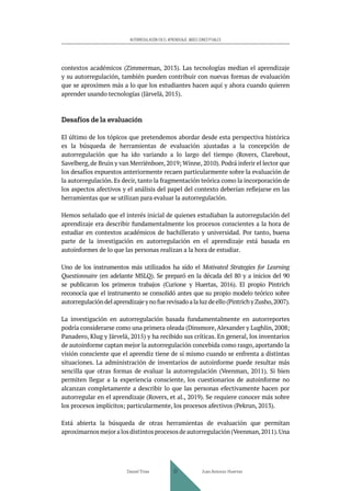 AUTORREGULACIÓN EN EL APRENDIZAJE. BASES CONCEPTUALES
contextos académicos (Zimmerman, 2013). Las tecnologías median el aprendizaje
y su autorregulación, también pueden contribuir con nuevas formas de evaluación
que se aproximen más a lo que los estudiantes hacen aquí y ahora cuando quieren
aprender usando tecnologías (Järvelä, 2015).
Desafíos de la evaluación
El último de los tópicos que pretendemos abordar desde esta perspectiva histórica
es la búsqueda de herramientas de evaluación ajustadas a la concepción de
autorregulación que ha ido variando a lo largo del tiempo (Rovers, Clarebout,
Savelberg, de Bruin y van Merriënboer, 2019; Winne, 2010). Podrá inferir el lector que
los desafíos expuestos anteriormente recaen particularmente sobre la evaluación de
la autorregulación. Es decir, tanto la fragmentación teórica como la incorporación de
los aspectos afectivos y el análisis del papel del contexto deberían reflejarse en las
herramientas que se utilizan para evaluar la autorregulación.
Hemos señalado que el interés inicial de quienes estudiaban la autorregulación del
aprendizaje era describir fundamentalmente los procesos conscientes a la hora de
estudiar en contextos académicos de bachillerato y universidad. Por tanto, buena
parte de la investigación en autorregulación en el aprendizaje está basada en
autoinformes de lo que las personas realizan a la hora de estudiar.
Uno de los instrumentos más utilizados ha sido el Motivated Strategies for Learning
Questionnaire (en adelante MSLQ). Se preparó en la década del 80 y a inicios del 90
se publicaron los primeros trabajos (Curione y Huertas, 2016). El propio Pintrich
reconocía que el instrumento se consolidó antes que su propio modelo teórico sobre
autorregulacióndelaprendizajeynofuerevisadoalaluzdeello(PintrichyZusho,2007).
La investigación en autorregulación basada fundamentalmente en autorreportes
podría considerarse como una primera oleada (Dinsmore, Alexander y Lughlin, 2008;
Panadero, Klug y Järvelä, 2015) y ha recibido sus críticas. En general, los inventarios
de autoinforme captan mejor la autorregulación concebida como rasgo, aportando la
visión consciente que el aprendiz tiene de sí mismo cuando se enfrenta a distintas
situaciones. La administración de inventarios de autoinforme puede resultar más
sencilla que otras formas de evaluar la autorregulación (Veenman, 2011). Si bien
permiten llegar a la experiencia consciente, los cuestionarios de autoinforme no
alcanzan completamente a describir lo que las personas efectivamente hacen por
autorregular en el aprendizaje (Rovers, et al., 2019). Se requiere conocer más sobre
los procesos implícitos; particularmente, los procesos afectivos (Pekrun, 2013).
Está abierta la búsqueda de otras herramientas de evaluación que permitan
aproximarnosmejoralosdistintosprocesosdeautorregulación(Veenman,2011).Una
Daniel Trías Juan Antonio Huertas
37
 