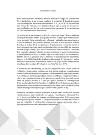 AUTORREGULACIÓN EN EL APRENDIZAJE
de las orientaciones ha sido buscar distintas medidas en tiempo real (Zimmerman,
2011), dando lugar a una segunda oleada en la evaluación de la autorregulación
caracterizada por las medidas on-line (Panadero, et al., 2015). Se van desarrollando
más formas de evaluación que intentan atrapar aquí y ahora los procesos de
autorregulación, entre las que podemos mencionar: protocolos de pensamiento en
voz alta, autoobservación, microanálisis.
Los protocolos de pensamiento en voz alta responden mejor a la concepción de
autorregulación como evento, en el que los procesos se despliegan dinámicamente
en un contexto. Estos protocolos son valorados y utilizados para aproximarse a
lo que las personas efectivamente piensan y no solo lo que recuerdan (Greene,
Robertson y Croker, 2011). Los protocolos de pensamiento en voz alta tienen su
antecedente próximo en los trabajos de Ericsson y Simon (1980, 1993) que aportaron
una metodología concreta para utilizar las verbalizaciones durante una tarea como
dato para la investigación sobre los procesos cognitivos. Se usaron inicialmente en
la investigación en lectura, y ya en este siglo su utilización se ha ido extendiendo a
distintoscamposdeaplicacióncomolaenseñanzadelascienciasydelasmatemáticas
(Greene, et al., 2011). Uno de los desafíos actuales es salir del laboratorio y utilizar
medidas de pensamiento en voz alta en contexto con mayor validez ecológica como
los del aula (Greene, et al., 2011; Rogiers, Merchie y Van Keer, 2019).
A las medidas de autoinforme y las “on-line”, se pueden sumar las que combinan
evaluación e intervención, constituyendo una tercera oleada de herramientas de
evaluación de la autorregulación que se hace visible en estos últimos años (Panadero,
et al., 2015). Los diarios de aprendizaje podrían considerarse ejemplo de medida de
ello, ya que constituyen intervención pues proponen reflexionar sistemáticamente
sobre los propios procesos a la vez que aportan medidas de autorregulación
(Dörrenbächer y Perels, 2016; Panadero, et al., 2015). El uso de diarios de aprendizaje
acompañando el entrenamiento en autorregulación puede contribuir positivamente
y reforzar la adquisición de estrategias (Dörrenbächer y Perels, 2016).
Algunos de los desafíos, como el de integrar de mejor forma los procesos afectivos
y motivacionales, siguen planteados con vigencia e intentaremos retomarlos. A su
vez la heterogeneidad de los procesos que la heterogeneidad de los procesos de
autorregulación parece requerir la complementariedad de distintas herramientas
para su evaluación. A continuación, realizaremos algunas precisiones sobre la
autorregulación en relación a algunos conceptos afines.
Daniel Trías Juan Antonio Huertas
38
 
