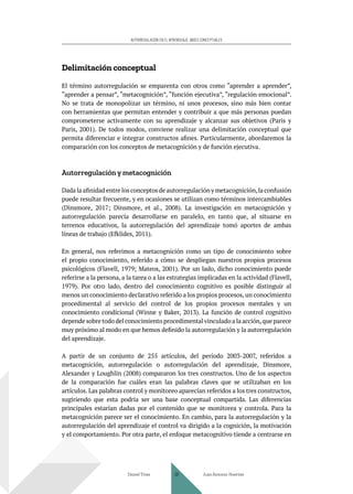 AUTORREGULACIÓN EN EL APRENDIZAJE. BASES CONCEPTUALES
Delimitación conceptual
El término autorregulación se emparenta con otros como “aprender a aprender”,
“aprender a pensar”, “metacognición”, “función ejecutiva”, “regulación emocional”.
No se trata de monopolizar un término, ni unos procesos, sino más bien contar
con herramientas que permitan entender y contribuir a que más personas puedan
comprometerse activamente con su aprendizaje y alcanzar sus objetivos (Paris y
Paris, 2001). De todos modos, conviene realizar una delimitación conceptual que
permita diferenciar e integrar constructos afines. Particularmente, abordaremos la
comparación con los conceptos de metacognición y de función ejecutiva.
Autorregulación y metacognición
Dada la afinidad entre los conceptos de autorregulación y metacognición,la confusión
puede resultar frecuente, y en ocasiones se utilizan como términos intercambiables
(Dinsmore, 2017; Dinsmore, et al., 2008). La investigación en metacognición y
autorregulación parecía desarrollarse en paralelo, en tanto que, al situarse en
terrenos educativos, la autorregulación del aprendizaje tomó aportes de ambas
líneas de trabajo (Efklides, 2011).
En general, nos referimos a metacognición como un tipo de conocimiento sobre
el propio conocimiento, referido a cómo se despliegan nuestros propios procesos
psicológicos (Flavell, 1979; Mateos, 2001). Por un lado, dicho conocimiento puede
referirse a la persona, a la tarea o a las estrategias implicadas en la actividad (Flavell,
1979). Por otro lado, dentro del conocimiento cognitivo es posible distinguir al
menos un conocimiento declarativo referido a los propios procesos, un conocimiento
procedimental al servicio del control de los propios procesos mentales y un
conocimiento condicional (Winne y Baker, 2013). La función de control cognitivo
depende sobre todo del conocimiento procedimental vinculado a la acción,que parece
muy próximo al modo en que hemos definido la autorregulación y la autorregulación
del aprendizaje.
A partir de un conjunto de 255 artículos, del período 2003-2007, referidos a
metacognición, autorregulación o autorregulación del aprendizaje, Dinsmore,
Alexander y Loughlin (2008) compararon los tres constructos. Uno de los aspectos
de la comparación fue cuáles eran las palabras claves que se utilizaban en los
artículos. Las palabras control y monitoreo aparecían referidos a los tres constructos,
sugiriendo que esta podría ser una base conceptual compartida. Las diferencias
principales estarían dadas por el contenido que se monitorea y controla. Para la
metacognición parece ser el conocimiento. En cambio, para la autorregulación y la
autorregulación del aprendizaje el control va dirigido a la cognición, la motivación
y el comportamiento. Por otra parte, el enfoque metacognitivo tiende a centrarse en
Daniel Trías Juan Antonio Huertas
39
 