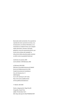 Reservados todos los derechos. No se permite la
reproducción total o parcial de esta obra, ni su
incorporación a un sistema informático, ni su
transmisión en cualquier forma o por cualquier
medio (electrónico, mecánico, fotocopia,
grabación u otros) sin autorización previa y por
escrito de los titulares del copyright. La
infracción de dichos derechos puede constituir
un delito contra la propiedad intelectual.
© del texto: los autores, 2020
© de la edición: UAM Ediciones, 2020
© Ediciones UAM, 2020
Ediciones Universidad Autónoma de Madrid
Servicio de Publicaciones de la UAM
Ciudad Universitaria de Cantoblanco
Ctra. de Colmenar, km. 15
28049 Madrid
Tel. 91 497 4233 (Fax 91 497 5169)
http://www.uam.es/publicaciones
servicio.publicaciones@uam.es
1ª edición: abril 2020
Diseño y diagramación: Diego Porcelli
Fotografías: Daniel Trías
eISBN: 978-84-8344-749-9
DOI: http://doi.org/10.15366/9788483447499
 